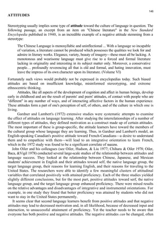 ATTITUDES 
146 
Stereotyping usually implies some type of attitude toward the culture of language in question. The 
following passage, an excerpt from an item on "Chinese literature" in the New Standard 
Encyclopedia published in 1940, is an incredible example of a negative attitude stemming from a 
stereotype: 
The Chinese Language is monosyllabic and uninflectional ... With a language so incapable 
of variation, a literature cannot be produced which possesses the qualities we look for and 
admire in literary works. Elegance, variety, beauty of imagery—these must all be lacking. A 
monotonous and wearisome language must give rise to a forced and formal literature 
lacking in originality and interesting in its subject matter only. Moreover, a conservative 
people… profoundly reverencing all that is old and formal, and hating innovation, must 
leave the impress of its own character upon its literature. (Volume VI) 
Fortunately such views would probably not be expressed in encyclopedias today. Such biased 
attitudes are based on insufficient knowledge, misinformed stereotyping, and extreme 
ethnocentric thinking. 
Attitudes, like all aspects of the development of cognition and affect in human beings, develop 
early in childhood and are the result of parents' and peers' attitudes, of contact with people who are 
"different" in any number of ways, and of interacting affective factors in the human experience. 
These attitudes form a part of one's perception of self, of others, and of the culture in which one is 
living. 
Gardner and Lambert's (1972) extensive studies were systematic attempts to examine 
the effect of attitudes on language learning. After studying the interrelationships of a number of 
different types of attitudes, they defined motivation as a construct made up of certain attitudes. 
The most important of these is group-specific, the attitude learners have toward the members of 
the cultural group whose language they are learning. Thus, in Gardner and Lambert's model, an 
English-speaking Canadian's positive attitude toward French-Canadians—a desire to understand 
them and to empathize with them—will lead to an integrative orientation to learn French, 
which in the 1972 study was found to be a significant correlate of success. 
John Oiler and his colleagues (see Oiler, Hudson, & Liu 1977; Chihara & Oiler 1978; Oiler, 
Baca, &Vigil 1978) conducted several large-scale studies of the relationship between attitudes and 
language success. They looked at the relationship between Chinese, Japanese, and Mexican 
students' achievement in English and their attitudes toward self, the native language group, the 
target language group, their reasons for learning English, and their reasons for traveling to the 
United States. The researchers were able to identify a few meaningful clusters of attitudinal 
variables that correlated positively with attained proficiency. Each of the three studies yielded 
slightly different conclusions, but for the most part, positive attitudes toward serf, the native 
language group, and the target language group enhanced proficiency. There were mixed results 
on the relative advantages and disadvantages of integrative and instrumental orientations. For 
example, in one study they found that better proficiency was attained by students who did not 
want to stay in the United States permanently. 
It seems clear that second language learners benefit from positive attitudes and that negative 
attitudes may lead to decreased motivation and, in all likelihood, because of decreased input and 
interaction, to unsuccessful attainment of proficiency. Yet the teacher needs to be aware that 
everyone has both positive and negative attitudes. The negative attitudes can be changed, often 
 