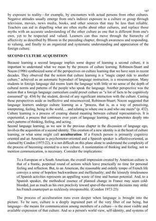 147 
by exposure to reality—for example, by encounters with actual persons from other cultures. 
Negative attitudes usually emerge from one's indirect exposure to a culture or group through 
television, movies, news media, books, and other sources that may be less than reliable. 
Teachers can aid in dispelling what are often myths about other cultures, and replace those 
myths with an accurate understanding of the other culture as one that is different from one's 
own, yet to be respected and valued. Learners can thus move through the hierarchy of 
affectivity as described by Bloom in the preceding chapter, through awareness and responding, 
to valuing, and finally to an organized and systematic understanding and appreciation of the 
foreign culture. 
SECOND CULTURE ACQUISITION 
Because learning a second language implies some degree of learning a second culture, it is 
important to understand what we mean by the process of culture learning. Robinson-Stuart and 
Nocon (1996) synthesized some of the perspectives on culture learning that we have seen in recent 
decades. They observed that the notion that culture learning is a "magic carpet ride to another 
culture," achieved as an automatic byproduct of language instruction, is a misconception. Many 
students in foreign language did rooms learn the language with little or no sense of the depth of 
cultural norms and patterns of the people who speak the language. Another perspective was the 
notion that a foreign language curriculum could preset culture as "a list of facts to be cognitively 
consumed" (p. 434) by the student, devoid of any significant interaction with the culture. Casting 
those perspectives aside as ineffective and misconceived, Robinson-Stuart; Nocon suggested that 
language learners undergo culture learning as a "process, that is, as a way of perceiving, 
interpreting, feeling, being in the world, ... and relating to where one is and who one meets" (p. 432). 
Culture learning is a process of creating shared meaning between cultural representatives. It is 
experiential, a process that continues over years of language learning, and penetrates deeply into 
one's patterns of thinking, feeling, and acting. 
Second language learning, as we saw in the previous chapter in the discussion of language ego, 
involves the acquisition of a second identity. This creation of a new identity is at the heart of culture 
learning, or what some might call acculturation. If a French person is primarily cognitive 
oriented and an American is psychomotor-oriented and a Spanish speaker is affective-oriented, as 
claimed by Condon (1973:22), it is not difficult on this plane alone to understand the complexity of 
the process of becoming oriented to a new culture. A reorientation of thinking and feeling, not to 
mention communication, is necessary. Consider the implications: 
To a European or a South American, the overall impression created by American culture is 
that of a frantic, perpetual round of actions which leave practically no time for personal 
feeling and reflection. But, to an American, the reasonable and orderly tempo of French life 
conveys a sense of hopeless backwardness and ineffectuality; and the leisurely timelessness 
of Spanish activities represents an appalling waste of time and human potential. And, to a 
Spanish speaker, the methodical essence of planned change in France may seem cold-blooded, 
just as much as his own proclivity toward spur-of-the-moment decisions may strike 
his French counterpart as recklessly irresponsible. (Condon 1973:25) 
The process of acculturation runs even deeper when language is brought into the 
picture. To be sure, culture is a deeply ingrained part of the very fiber of our being, but 
language—the means for communication among members of a culture—is the most visible and 
available expression of that culture. And so a person's world view, self-identity, and systems of 
 