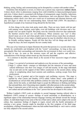 148 
thinking, acting, feeling, and communicating can be disrupted by a contact with another culture. 
Sometimes that disruption is severe, in which case a person may experience culture shock. 
Culture shock refers to phenomena ranging from mild irritability to deep psychological panic 
and crisis. Culture shock is associated with feelings of estrangement, anger, hostility, indecision, 
frustration, unhappiness, sadness, loneliness, homesickness, and even physical illness. Persons 
undergoing culture shock view their new world out of resentment and alternate between self-pity 
and anger at others for not understanding them. Edward Hall (1959: 59) described a 
hypothetical example of an American living abroad for the first time. 
At first, things in the cities look pretty much alike. There are taxis, hotels with hot and 
cold running water, theaters, neon lights, even tall buildings with elevators and a few 
people who can speak English. But pretty soon the American discovers that underneath 
the familiar exterior there are vast differences. When someone says "yes" it often 
doesn't mean yes at all, and when people smile it doesn't always mean they are pleased. 
When the American visitor makes a helpful gesture he may be rebuffed; when he tries to 
be friendly nothing happens. People tell him that they will do things and don't. The 
longer he stays, the more enigmatic the new country looks. 
This case of an American in Japan illustrates the point that persons in a second culture may 
initially be comfortable and delighted with the "exotic" surroundings. As long as they can 
perceptually filter their surroundings and internalize the environment in their own world view, 
they feel at ease. As soon as this newness wears off and the cognitive and affective 
contradictions of the foreign culture mount up, they become disoriented. 
It is common to describe culture shock as the second of four successive stages of culture 
acquisition: 
1.Stage 1 is a period of excitement and euphoria over the newness of the surroundings. 
2.Stage 2—culture shock—emerges as individuals feel the intrusion of more and more 
cultural differences into their own images of self and security. In this stage individuals 
rely on and seek out the support of their fellow countrymen in the second culture, taking 
solace in complaining about local customs and conditions, seeking escape from their 
predicament. 
3. Stage 3 is one of gradual, and at first tentative and vacillating, recovery. This stage is 
typified by what Larson and Smalley (1972) called "culture stress": some problems of 
acculturation arc solved while other problems continue for some time. But general progress is 
made, slowly but surely, as individuals begin to accept the differences in thinking and feeling 
that surround them, slow h becoming more empathic with other persons in the second culture. 
4. Stage 4 represents near or full recovery, either assimilation or adaptation, acceptance of the 
new culture and self-confidence in the "new" person that has developed in this culture. 
Wallace Lambert's (1967) work on attitudes in second language learning referred often to 
Durkheim's (1897) concept of anomie—feelings of social uncertainty or dissatisfaction—as a 
significant aspect of the relationship between language learning and attitude toward the foreign 
culture. As individuals begin to lose some of the ties of their native culture and to adapt to the second 
culture, they experience feelings of chagrin or regret, mixed with the fearful anticipation of 
entering a new group. Anomie might be described as the first symptom of the third stage 
acculturation, a feeling of homelessness, where one feels neither bound firmly to one's native culture 
nor fully adapted to the second culture. 
 