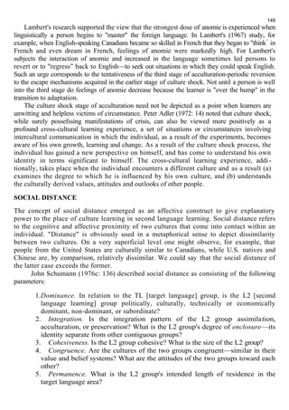149 
Lambert's research supported the view that the strongest dose of anomie is experienced when 
linguistically a person begins to "master" the foreign language. In Lambert's (1967) study, for 
example, when English-speaking Canadians became so skilled in French that they began to "think” in 
French and even dream in French, feelings of anomie were markedly high. For Lambert's 
subjects the interaction of anomie and increased in the language sometimes led persons to 
revert or to "regress” back to English—to seek out situations in which they could speak English. 
Such an urge corresponds to the tentativeness of the third stage of acculturation-periodic reversion 
to the escape mechanisms acquired in the earlier stage of culture shock. Not until a person is well 
into the third stage do feelings of anomie decrease because the learner is "over the hump" in the 
transition to adaptation. 
The culture shock stage of acculturation need not be depicted as a point when learners are 
unwitting and helpless victims of circumstance. Peter Adler (1972: 14) noted that culture shock, 
while surely possefssing manifestations of crisis, can also be viewed more positively as а 
profound cross-cultural learning experience, a set of situations or circumstances involving 
intercultural communication in which the individual, as a result of the experiments, becomes 
aware of his own growth, learning and change. As a result of the culture shock process, the 
individual has gained a new perspective on himself, and has come to understand his own 
identity in terms significant to himself. The cross-cultural learning experience, addi - 
tionally, takes place when the individual encounters a different culture and as a result (a) 
examines the degree to which he is influenced by his own culture, and (b) understands 
the culturally derived values, attitudes and outlooks of other people. 
SOCIAL DISTANCE 
The concept of social distance emerged as an affective construct to give explanatory 
power to the place of culture learning in second language learning. Social distance refers 
to the cognitive and affective proximity of two cultures that come into contact within an 
individual. "Distance" is obviously used in a metaphorical sense to depict dissimilarity 
between two cultures. On a very superficial level one might observe, for example, that 
people from the United States are culturally similar to Canadians, while U.S. natives and 
Chinese are, by comparison, relatively dissimilar. We could say that the social distance of 
the latter case exceeds the former. 
John Schumann (1976c: 136) described social distance as consisting of the following 
parameters: 
1.Dominance. In relation to the TL [target language] group, is the L2 [second 
language learning] group politically, culturally, technically or economically 
dominant, non-dominant, or subordinate? 
2. Integration. Is the integration pattern of the L2 group assimilation, 
acculturation, or preservation? What is the L2 group's degree of enclosure—its 
identity separate from other contiguous groups? 
3. Cohesiveness. Is the L2 group cohesive? What is the size of the L2 group? 
4. Congruence. Are the cultures of the two groups congruent—similar in their 
value and belief systems? What are the attitudes of the two groups toward each 
other? 
5. Permanence. What is the L2 group's intended length of residence in the 
target language area? 
 