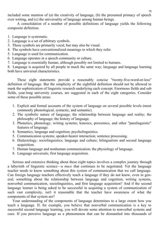 15 
included some mention of (a) the creativity of language, (b) the presumed primacy of speech 
over writing, and (c) the universality of language among human beings. 
A consolidation of a number of possible definitions of language yields the following 
composite definition. 
1. Language is systematic. 
2. Language is a set of arbitrary symbols. 
3. Those symbols are primarily vocal, but may also be visual. 
4. The symbols have conventionalized meanings to which they refer. 
5. Language is used for communication. 
6. Language operates in a speech community or culture. 
7. Language is essentially human, although possibly not limited to humans. 
8. Language is acquired by all people in much the same way; language and language learning 
both have universal characteristics. 
These eight statements provide a reasonably concise "twenty-five-word-or-less" 
definition of language. But the simplicity of the eightfold definition should not be allowed to 
mask the sophistication of linguistic research underlying each concept. Enormous fields and sub 
fields, year-long university courses, are suggested in each of the eight categories. Consider 
some of these possible areas: 
1. Explicit and formal accounts of the system of language on several possible levels (most 
commonly phonological, syntactic, and semantic). 
2. The symbolic nature of language; the relationship between language and reality; the 
philosophy of language; the history of language. 
3. Phonetics; phonology; writing systems; kinesics, proxemics, and other "paralinguistic" 
features of language. 
4. Semantics; language and cognition; psycholinguistics. 
5. Communication systems; speaker-hearer interaction; sentence processing. 
6. Dialectology; sociolinguistics; language and culture; bilingualism and second language 
acquisition. 
7. Human language and nonhuman communication; the physiology of language. 
8. Language universals; first language acquisition. 
Serious and extensive thinking about these eight topics involves a complex journey through 
a labyrinth of linguistic science—а тяге that continues to be negotiated. Yet the language 
teacher needs to know something about this system of communication that we call language. 
Can foreign language teachers effectively teach a language if they do not know, even in gen-eral, 
something about the relationship between language and cognition, writing systems, 
nonverbal communication, sociolinguistics, and first language acquisition? And if the second 
language learner is being asked to be successful in acquiring a system of communication of 
such vast complexity, isn't it reasonable that the teacher have awareness of what the 
components of that system are? 
Your understanding of the components of language determines to a large extent how you 
teach a language. If, for example, you believe that nonverbal communication is a key to 
successful second language learning, you will devote some attention to nonverbal systems and 
cues. If you perceive language as a phenomenon that can be dismantled into thousands of 
 