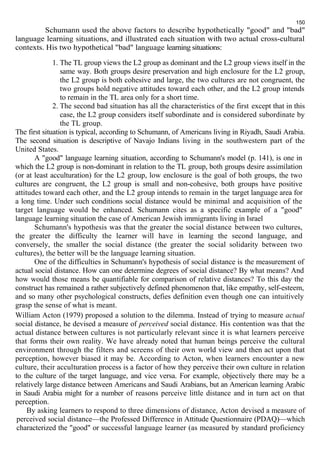 150 
Schumann used the above factors to describe hypothetically "good" and "bad" 
language learning situations, and illustrated each situation with two actual cross-cultural 
contexts. His two hypothetical "bad" language learning situations: 
1. The TL group views the L2 group as dominant and the L2 group views itself in the 
same way. Both groups desire preservation and high enclosure for the L2 group, 
the L2 group is both cohesive and large, the two cultures are not congruent, the 
two groups hold negative attitudes toward each other, and the L2 group intends 
to remain in the TL area only for a short time. 
2. The second bad situation has all the characteristics of the first except that in this 
case, the L2 group considers itself subordinate and is considered subordinate by 
the TL group. 
The first situation is typical, according to Schumann, of Americans living in Riyadh, Saudi Arabia. 
The second situation is descriptive of Navajo Indians living in the southwestern part of the 
United States. 
A "good" language learning situation, according to Schumann's model (p. 141), is one in 
which the L2 group is non-dominant in relation to the TL group, both groups desire assimilation 
(or at least acculturation) for the L2 group, low enclosure is the goal of both groups, the two 
cultures are congruent, the L2 group is small and non-cohesive, both groups have positive 
attitudes toward each other, and the L2 group intends to remain in the target language area for 
a long time. Under such conditions social distance would be minimal and acquisition of the 
target language would be enhanced. Schumann cites as a specific example of a "good" 
language learning situation the case of American Jewish immigrants living in Israel 
Schumann's hypothesis was that the greater the social distance between two cultures, 
the greater the difficulty the learner will have in learning the second language, and 
conversely, the smaller the social distance (the greater the social solidarity between two 
cultures), the better will be the language learning situation. 
One of the difficulties in Schumann's hypothesis of social distance is the measurement of 
actual social distance. How can one determine degrees of social distance? By what means? And 
how would those means be quantifiable for comparison of relative distances? To this day the 
construct has remained a rather subjectively defined phenomenon that, like empathy, self-esteem, 
and so many other psychological constructs, defies definition even though one can intuitively 
grasp the sense of what is meant. 
William Acton (1979) proposed a solution to the dilemma. Instead of trying to measure actual 
social distance, he devised a measure of perceived social distance. His contention was that the 
actual distance between cultures is not particularly relevant since it is what learners perceive 
that forms their own reality. We have already noted that human beings perceive the cultural 
environment through the filters and screens of their own world view and then act upon that 
perception, however biased it may be. According to Acton, when learners encounter a new 
culture, their acculturation process is a factor of how they perceive their own culture in relation 
to the culture of the target language, and vice versa. For example, objectively there may be a 
relatively large distance between Americans and Saudi Arabians, but an American learning Arabic 
in Saudi Arabia might for a number of reasons perceive little distance and in turn act on that 
perception. 
By asking learners to respond to three dimensions of distance, Acton devised a measure of 
perceived social distance—the Professed Difference in Attitude Questionnaire (PDAQ)—which 
characterized the "good" or successful language learner (as measured by standard proficiency 
 