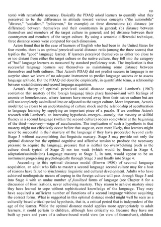 151 
tests) with remarkable accuracy. Basically the PDAQ asked learners to quantify what they 
perceived to be the differences in attitude toward various concepts ("the automobile" 
"divorce," "socialism," "policemen," for example) on three dimensions: (a) distance (or 
difference) between themselves and their countrymen in general; (b) distance between 
themselves and members of the target culture in general; and (c) distance between their 
countrymen and members of the target culture. By using a semantic differential technique, 
three distance scores were computed for each dimension. 
Acton found that in the case of learners of English who had been in the United States for 
four months, there is an optimal perceived social distance ratio (among the three scores) that 
typifies the "good" language learner. If learners perceived themselves as either too close to 
or too distant from either the target culture or the native culture, they fell into the category 
of "bad" language learners as measured by standard proficiency tests. The implication is that 
successful language learners see themselves as maintaining some distance between 
themselves and both cultures. That Acton's PDAQ did not predict success in language is no 
surprise since we know of no adequate instrument to predict language success or to assess 
language aptitude. But the PDAQ did describe empirically, in quantifiable terms, a relationship 
between social distance and second language acquisition. 
Acton's theory of optimal perceived social distance supported Lambert's (1967) 
contention that mastery of the foreign language takes place hand-in-hand with feelings of 
anomie or homelessness, where learners have moved away from their native culture but are 
still not completely assimilated into or adjusted to the target culture. More important, Acton's 
model led us closer to an understanding of culture shock and the relationship of acculturation 
to language learning by supplying an important piece of a puzzle. If we combine Acton's 
research with Lambert's, an interesting hypothesis emerges—namely, that mastery or skillful 
fluency in a second language (within the second culture) occurs somewhere at the beginning 
of the third—recovery—stage of acculturation. The implication of such a hypothesis is that 
mastery might not effectively occur before that stage or, even more likely, that learners might 
never be successful in their mastery of the language if they have proceeded beyond early 
Stage 3 without accomplishing that linguistic mastery. Stage 3 may provide not only the 
optimal distance but the optimal cognitive and affective tension to produce the necessary 
pressure to acquire the language, pressure that is neither too overwhelming (such as the 
culture shock typical of Stage 2) nor too weak (which would be found in Stage 4, 
adaptation/assimilation) Language mastery at Stage 3, in turn, would appear to be an 
instrument progressing psychologically through Stage 3 and finally into Stage 4. 
According to this optimal distance model (Brown 1980) of secomd language 
acquisition, an adult who fails to master a second language second culture may for a host 
of reasons have failed to synchronize linguistic and cultural development. Adults who have 
achieved nonlinguistic means of coping in the foreign culture will pass through Stage 3 and 
into Stage 4 with an undue number of fossilized forms of language (see Chapter 8 for a 
discussion of fossilization), never achieving mastery. They reason to achieve mastery since 
they have learned to cope without sophisticated knowledge of the language. They may 
have acquired a sufficient number of functions of a second language without acquiring 
the correct forms. What is suggested in this optimal distance model might well be seen as a 
culturally based critical-period hypothesis, that is, a critical period that is independent of the 
age of the learner. While the optimal distance model applies more appropriately to adult 
learners, it could pertain to children, although less critically so. Because they have not 
built up years and years of a culture-bound world view (or view of themselves), children 
 
