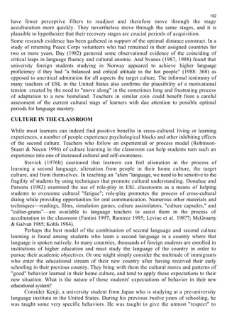 152 
have fewer perceptive filters to readjust and therefore move through the stage 
acculturation more quickly. They nevertheless move through the same stages, and it is 
plausible to hypothesize that their recovery stages arc crucial periods of acquisition. 
Some research evidence has been gathered in support of the optimal distance construct. In a 
study of returning Peace Corps volunteers who had remained in their assigned countries for 
two or more years, Day (1982) garnered some observational evidence of the coinciding of 
critical leaps in language fluency and cultural anomie. And Svanes (1987, 1988) found that 
university foreign students studying in Norway appeared to achieve higher language 
proficiency if they had "a balanced and critical attitude to the hot people" (1988: 368) as 
opposed to uncritical admiration for all aspects the target culture. The informal testimony of 
many teachers of ESL in the United States also confirms the plausibility of a motivational 
tension created by the need to "move along" in the sometimes long and frustrating process 
of adaptation to a new homeland. Teachers in similar coin could benefit from a careful 
assessment of the current cultural stags of learners with due attention to possible optimal 
periods for language mastery. 
CULTURE IN THE CLASSROOM 
While most learners can indeed find positive benefits in cross-cultural living or learning 
experiences, a number of people experience psychological blocks and other inhibiting effects 
of the second culture. Teachers who follow an experiential or process model (Robinson- 
Stuart & Nocon 1996) of culture learning in the classroom can help students turn such an 
experience into one of increased cultural and self-awareness. 
Stevick (1976b) cautioned that learners can feel alienation in the process of 
learning a second language, alienation from people in their home culture, the target 
culture, and from themselves. In teaching an "alien "language, we need to be sensitive to the 
fragility of students by using techniques that promote cultural understanding. Donahue and 
Parsons (1982) examined the use of role-play in ESL classrooms as a means of helping 
students to overcome cultural "fatigue"; role-play promotes the process of cross-cultural 
dialog while providing opportunities for oral communication. Numerous other materials and 
techniques—readings, films, simulation games, culture assimilators, "culture capsules," and 
"cultur-grams”—are available to language teachers to assist them in the process of 
acculturation in the classroom (Fantini 1997; Ramirez 1995; Levine et al. 198?7; McGroarty 
& Galvan 1985; Kohls 1984). 
Perhaps the best model of the combination of second language and second culture 
learning is found among students who learn a second language in a country where that 
language is spoken natively. In many countries, thousands of foreign students are enrolled in 
institutions of higher education and must study the language of the country in order to 
pursue their academic objectives. Or one might simply consider the multitude of immigrants 
who enter the educational stream of their new country after having received their early 
schooling in their previous country. They bring with them the cultural mores and patterns of 
"good" behavior learned in their home culture, and tend to apply those expectations to their 
new situation. What is the nature of those students' expectations of behavior in their new 
educational system? 
Consider Kenji, a university student from Japan who is studying at a pre-university 
language institute in the United States. During his previous twelve years of schooling, he 
was taught some very specific behaviors. He was taught to give the utmost "respect" to 
 