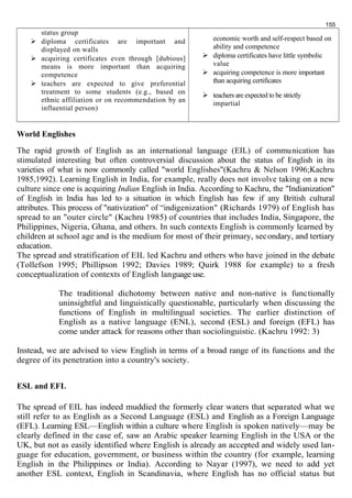 status group 
 diploma certificates are important and 
displayed on walls 
 acquiring certificates even through [dubious] 
means is more important than acquiring 
competence 
 teachers are expected to give preferential 
treatment to some students (e.g., based on 
ethnic affiliation or on recommendation by an 
influential person) 
155 
economic worth and self-respect based on 
ability and competence 
 diploma certificates have little symbolic 
value 
 acquiring competence is more important 
than acquiring certificates 
 teachers are expected to be strictly 
impartial 
World Englishes 
The rapid growth of English as an international language (EIL) of communication has 
stimulated interesting but often controversial discussion about the status of English in its 
varieties of what is now commonly called "world Englishes"(Kachru & Nelson 1996;Kachru 
1985,1992). Learning English in India, for example, really does not involve taking on a new 
culture since one is acquiring Indian English in India. According to Kachru, the "Indianization" 
of English in India has led to a situation in which English has few if any British cultural 
attributes. This process of "nativization" of “indigenization" (Richards 1979) of English has 
spread to an "outer circle" (Kachru 1985) of countries that includes India, Singapore, the 
Philippines, Nigeria, Ghana, and others. In such contexts English is commonly learned by 
children at school age and is the medium for most of their primary, secondary, and tertiary 
education. 
The spread and stratification of EIL led Kachru and others who have joined in the debate 
(Tollefson 1995; Phillipson 1992; Davies 1989; Quirk 1988 for example) to a fresh 
conceptualization of contexts of English language use. 
The traditional dichotomy between native and non-native is functionally 
uninsightful and linguistically questionable, particularly when discussing the 
functions of English in multilingual societies. The earlier distinction of 
English as a native language (ENL), second (ESL) and foreign (EFL) has 
come under attack for reasons other than sociolinguistic. (Kachru 1992: 3) 
Instead, we are advised to view English in terms of a broad range of its functions and the 
degree of its penetration into a country's society. 
ESL and EFL 
The spread of EIL has indeed muddied the formerly clear waters that separated what we 
still refer to as English as a Second Language (ESL) and English as a Foreign Language 
(EFL). Learning ESL—English within a culture where English is spoken natively—may be 
clearly defined in the case of, saw an Arabic speaker learning English in the USA or the 
UK, but not as easily identified where English is already an accepted and widely used lan-guage 
for education, government, or business within the country (for example, learning 
English in the Philippines or India). According to Nayar (1997), we need to add yet 
another ESL context, English in Scandinavia, where English has no official status but 
 