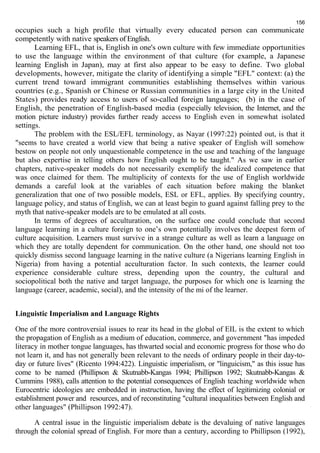156 
occupies such a high profile that virtually every educated person can communicate 
competently with native speakers of English. 
Learning EFL, that is, English in one's own culture with few immediate opportunities 
to use the language within the environment of that culture (for example, a Japanese 
learning English in Japan), may at first also appear to be easy to define. Two global 
developments, however, mitigate the clarity of identifying a simple "EFL" context: (a) the 
current trend toward immigrant communities establishing themselves within various 
countries (e.g., Spanish or Chinese or Russian communities in a large city in the United 
States) provides ready access to users of so-called foreign languages; (b) in the case of 
English, the penetration of English-based media (especially television, the Internet, and the 
motion picture industry) provides further ready access to English even in somewhat isolated 
settings. 
The problem with the ESL/EFL terminology, as Nayar (1997:22) pointed out, is that it 
"seems to have created a world view that being a native speaker of English will somehow 
bestow on people not only unquestionable competence in the use and teaching of the language 
but also expertise in telling others how English ought to be taught." As we saw in earlier 
chapters, native-speaker models do not necessarily exemplify the idealized competence that 
was once claimed for them. The multiplicity of contexts for the use of English worldwide 
demands a careful look at the variables of each situation before making the blanket 
generalization that one of two possible models, ESL or EFL, applies. By specifying country, 
language policy, and status of English, we can at least begin to guard against falling prey to the 
myth that native-speaker models are to be emulated at all costs. 
In terms of degrees of acculturation, on the surface one could conclude that second 
language learning in a culture foreign to one’s own potentially involves the deepest form of 
culture acquisition. Learners must survive in a strange culture as well as learn a language on 
which they are totally dependent for communication. On the other hand, one should not too 
quickly dismiss second language learning in the native culture (a Nigerians learning English in 
Nigeria) from having a potential acculturation factor. In such contexts, the learner could 
experience considerable culture stress, depending upon the country, the cultural and 
sociopolitical both the native and target language, the purposes for which one is learning the 
language (career, academic, social), and the intensity of the mi of the learner. 
Linguistic Imperialism and Language Rights 
One of the more controversial issues to rear its head in the global of EIL is the extent to which 
the propagation of English as a medium of education, commerce, and government "has impeded 
literacy in mother tongue languages, has thwarted social and economic progress for those who do 
not learn it, and has not generally been relevant to the needs of ordinary people in their day-to-day 
or future lives" (Ricento 1994:422). Linguistic imperialism, or "linguicism," as this issue has 
come to be named (Phillipson & Skutnabb-Kangas 1994; Phillipson 1992; Skutnabb-Kangas & 
Cummins 1988), calls attention to the potential consequences of English teaching worldwide when 
Eurocentric ideologies are embedded in instruction, having the effect of legitimizing colonial or 
establishment power and resources, and of reconstituting "cultural inequalities between English and 
other languages" (Phillipson 1992:47). 
A central issue in the linguistic imperialism debate is the devaluing of native languages 
through the colonial spread of English. For more than a century, according to Phillipson (1992), 
 