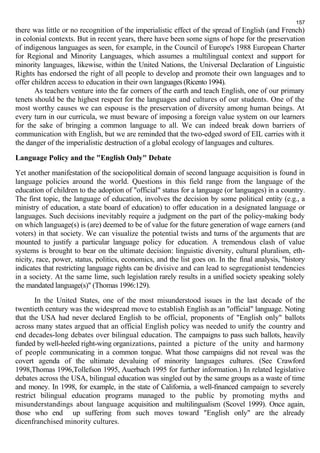 157 
there was little or no recognition of the imperialistic effect of the spread of English (and French) 
in colonial contexts. But in recent years, there have been some signs of hope for the preservation 
of indigenous languages as seen, for example, in the Council of Europe's 1988 European Charter 
for Regional and Minority Languages, which assumes a multilingual context and support for 
minority languages, likewise, within the United Nations, the Universal Declaration of Linguistic 
Rights has endorsed the right of all people to develop and promote their own languages and to 
offer children access to education in their own languages (Ricento 1994). 
As teachers venture into the far corners of the earth and teach English, one of our primary 
tenets should be the highest respect for the languages and cultures of our students. One of the 
most worthy causes we can espouse is the preservation of diversity among human beings. At 
every turn in our curricula, we must beware of imposing a foreign value system on our learners 
for the sake of bringing a common language to all. We can indeed break down barriers of 
communication with English, but we are reminded that the two-edged sword of EIL carries with it 
the danger of the imperialistic destruction of a global ecology of languages and cultures. 
Language Policy and the "English Only" Debate 
Yet another manifestation of the sociopolitical domain of second language acquisition is found in 
language policies around the world. Questions in this field range from the language of the 
education of children to the adoption of "official" status for a language (or languages) in a country. 
The first topic, the language of education, involves the decision by some political entity (e.g., a 
ministry of education, a state board of education) to offer education in a designated language or 
languages. Such decisions inevitably require a judgment on the part of the policy-making body 
on which language(s) is (are) deemed to be of value for the future generation of wage earners (and 
voters) in that society. We can visualize the potential twists and turns of the arguments that are 
mounted to justify a particular language policy for education. A tremendous clash of value 
systems is brought to bear on the ultimate decision: linguistic diversity, cultural pluralism, eth-nicity, 
race, power, status, politics, economics, and the list goes on. In the final analysis, "history 
indicates that restricting language rights can be divisive and can lead to segregationist tendencies 
in a society. At the same lime, such legislation rarely results in a unified society speaking solely 
the mandated language(s)" (Thomas 1996:129). 
In the United States, one of the most misunderstood issues in the last decade of the 
twentieth century was the widespread move to establish English as an "official" language. Noting 
that the USA had never declared English to be official, proponents of "English only" ballots 
across many states argued that an official English policy was needed to unify the country and 
end decades-long debates over bilingual education. The campaigns to pass such ballots, heavily 
funded by well-heeled right-wing organizations, painted a picture of the unity and harmony 
of people communicating in a common tongue. What those campaigns did not reveal was the 
covert agenda of the ultimate devaluing of minority languages cultures. (See Crawford 
1998,Thomas 1996,Tollefson 1995, Auerbach 1995 for further information.) In related legislative 
debates across the USA, bilingual education was singled out by the same groups as a waste of time 
and money. In 1998, for example, in the state of California, a well-financed campaign to severely 
restrict bilingual education programs managed to the public by promoting myths and 
misunderstandings about language acquisition and multilingualism (Scovel 1999). Once again, 
those who end up suffering from such moves toward "English only" are the already 
dicenfranchised minority cultures. 
 