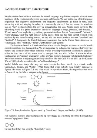 LANGUAGE, THOUGHT, AND CULTURE 
No discussion about cultural variables in second language acquisition complete without some 
treatment of the relationship between language and thought. We saw in the case of first language 
acquisition that cognitive development and linguistic development go hand in hand, each 
interacting with and shaping the other. It is commonly observed that the manner in which an 
idea or "fact" is stated affects the way we conceptualize the idea. Words shape our lives. The 
advertising world is a prime example of the use of language to shape, persuade, and dissuade. " 
Weasel words" tend to glorify very ordinary products into those that are "unsurpassed," "ultimate”, 
“super-charged," and "the right choice." In the case of food that has been sapped of most of its 
nutrients by the manufacturing process, we are told that these products are now "enriched" and 
"fortified." A foreigner in the United States once remarked that in the United States there are no 
"small eggs, only "medium," "large ", "extra large," and "jumbo." 
Euphemisms abound in American culture where certain thoughts are taboo or certain 'words 
connote something less than desirable. We are persuaded by industry, for example, that 'receiving 
waters" are the rivers into which industrial wastes are dumped and that "assimilative capacity" 
refers to how much of the waste can be dumped into the river before it starts to show. 
Garbagemen are "sanitary engineers"; toilets are "rest rooms"; slums are "substandard dwellings." 
And when it comes to reporting on military conflicts like the Gulf War of 1991 or the Kosovo 
War of 1999, deaths are referred to as "collateral damage." 
Verbal labels can shape the way we store events for later recall. In a classic study. 
Carmichael, Hogan, and Walter (1932) found that when suburb were briefly exposed to 
figures like those in Figure 7.1 and later asked to reproduce them, the reproductions were 
influenced by the labels assigned to the figures. 
Figure 7.1 Sample stimulus figures used by Carmichael, Hogan, and Walter (1 932) 
For example, the first drawing tended to be reproduced as something like this if subjects had 
seen the "eyeglasses" label: 
Or like this if they had seen the “dumbbells” label: 
158 
 