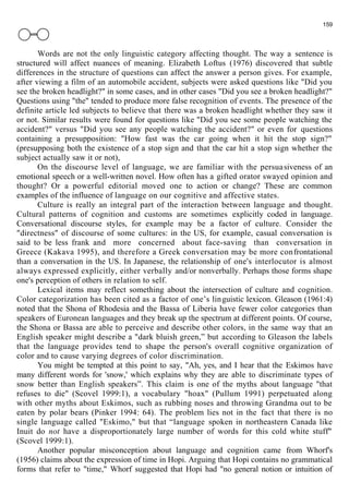 159 
Words are not the only linguistic category affecting thought. The way a sentence is 
structured will affect nuances of meaning. Elizabeth Loftus (1976) discovered that subtle 
differences in the structure of questions can affect the answer a person gives. For example, 
after viewing a film of an automobile accident, subjects were asked questions like "Did you 
see the broken headlight?" in some cases, and in other cases "Did you see a broken headlight?" 
Questions using "the" tended to produce more false recognition of events. The presence of the 
definite article led subjects to believe that there was a broken headlight whether they saw it 
or not. Similar results were found for questions like "Did you see some people watching the 
accident?" versus "Did you see any people watching the accident?" or even for questions 
containing a presupposition: "How fast was the car going when it hit the stop sign?" 
(presupposing both the existence of a stop sign and that the car hit a stop sign whether the 
subject actually saw it or not), 
On the discourse level of language, we are familiar with the persua siveness of an 
emotional speech or a well-written novel. How often has a gifted orator swayed opinion and 
thought? Or a powerful editorial moved one to action or change? These are common 
examples of the influence of language on our cognitive and affective states. 
Culture is really an integral part of the interaction between language and thought. 
Cultural patterns of cognition and customs are sometimes explicitly coded in language. 
Conversational discourse styles, for example may be a factor of culture. Consider the 
"directness" of discourse of some cultures: in the US, for example, casual conversation is 
said to be less frank and more concerned about face-saving than conversation in 
Greece (Kakava 1995), and therefore a Greek conversation may be more confrontational 
than a conversation in the US. In Japanese, the relationship of one's interlocutor is almost 
always expressed explicitly, either verbally and/or nonverbally. Perhaps those forms shape 
one's perception of others in relation to self. 
Lexical items may reflect something about the intersection of culture and cognition. 
Color categorization has been cited as a factor of one’s linguistic lexicon. Gleason (1961:4) 
noted that the Shona of Rhodesia and the Bassa of Liberia have fewer color categories than 
speakers of Euronean languages and they break up the spectrum at different points. Of course, 
the Shona or Bassa are able to perceive and describe other colors, in the same way that an 
English speaker might describe a "dark bluish green,” but according to Gleason the labels 
that the language provides tend to shape the person's overall cognitive organization of 
color and to cause varying degrees of color discrimination. 
You might be tempted at this point to say, "Ah, yes, and I hear that the Eskimos have 
many different words for 'snow,' which explains why they are able to discriminate types of 
snow better than English speakers”. This claim is one of the myths about language "that 
refuses to die" (Scovel 1999:1), a vocabulary "hoax" (Pullum 1991) perpetuated along 
with other myths about Eskimos, such as rubbing noses and throwing Grandma out to be 
eaten by polar bears (Pinker 1994: 64). The problem lies not in the fact that there is no 
single language called "Eskimo," but that “language spoken in northeastern Canada like 
Inuit do not have a disproportionately large number of words for this cold white stuff" 
(Scovel 1999:1). 
Another popular misconception about language and cognition came from Whorf's 
(1956) claims about the expression of time in Hopi. Arguing that Hopi contains no grammatical 
forms that refer to "time," Whorf suggested that Hopi had "no general notion or intuition of 
 