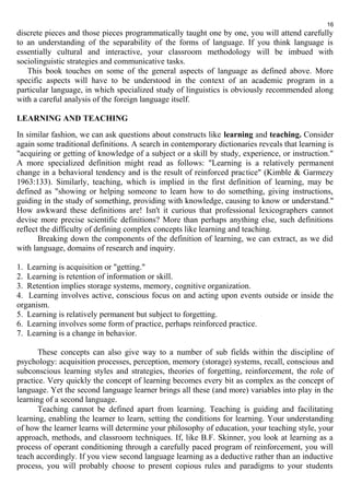 16 
discrete pieces and those pieces programmatically taught one by one, you will attend carefully 
to an understanding of the separability of the forms of language. If you think language is 
essentially cultural and interactive, your classroom methodology will be imbued with 
sociolinguistic strategies and communicative tasks. 
This book touches on some of the general aspects of language as defined above. More 
specific aspects will have to be understood in the context of an academic program in a 
particular language, in which specialized study of linguistics is obviously recommended along 
with a careful analysis of the foreign language itself. 
LEARNING AND TEACHING 
In similar fashion, we can ask questions about constructs like learning and teaching. Consider 
again some traditional definitions. A search in contemporary dictionaries reveals that learning is 
"acquiring or getting of knowledge of a subject or a skill by study, experience, or instruction." 
A more specialized definition might read as follows: "Learning is a relatively permanent 
change in a behavioral tendency and is the result of reinforced practice" (Kimble & Garmezy 
1963:133). Similarly, teaching, which is implied in the first definition of learning, may be 
defined as "showing or helping someone to learn how to do something, giving instructions, 
guiding in the study of something, providing with knowledge, causing to know or understand." 
How awkward these definitions are! Isn't it curious that professional lexicographers cannot 
devise more precise scientific definitions? More than perhaps anything else, such definitions 
reflect the difficulty of defining complex concepts like learning and teaching. 
Breaking down the components of the definition of learning, we can extract, as we did 
with language, domains of research and inquiry. 
1. Learning is acquisition or "getting." 
2. Learning is retention of information or skill. 
3. Retention implies storage systems, memory, cognitive organization. 
4. Learning involves active, conscious focus on and acting upon events outside or inside the 
organism. 
5. Learning is relatively permanent but subject to forgetting. 
6. Learning involves some form of practice, perhaps reinforced practice. 
7. Learning is a change in behavior. 
These concepts can also give way to a number of sub fields within the discipline of 
psychology: acquisition processes, perception, memory (storage) systems, recall, conscious and 
subconscious learning styles and strategies, theories of forgetting, reinforcement, the role of 
practice. Very quickly the concept of learning becomes every bit as complex as the concept of 
language. Yet the second language learner brings all these (and more) variables into play in the 
learning of a second language. 
Teaching cannot be defined apart from learning. Teaching is guiding and facilitating 
learning, enabling the learner to learn, setting the conditions for learning. Your understanding 
of how the learner learns will determine your philosophy of education, your teaching style, your 
approach, methods, and classroom techniques. If, like B.F. Skinner, you look at learning as a 
process of operant conditioning through a carefully paced program of reinforcement, you will 
teach accordingly. If you view second language learning as a deductive rather than an inductive 
process, you will probably choose to present copious rules and paradigms to your students 
 