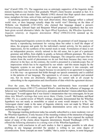 160 
time" (Carroll 1956: 57). The suggestion was so enticingly supportive of the linguistic deter-minism 
hypothesis (see below) that gradually Whorf's claim became accepted as fact. It is 
interesting that several decades later, Malotki (1983) showed that Hopi speech does contain 
tense, metaphors for time, units of time, and ways to quantify units of time! 
A tantalizing question emerges from such observations. Does language reflect a cultural 
world view, or does language actually shape the world view? Drawing on the ideas of 
Wilhelm von Humboldt (1767-1835), who claimed that language shaped a person's 
Weltanschauung, Edward Sapir and Benjamin Whorf proposed a hypothesis that has now 
been given several alternative labels: the Sapir-Wborf hypothesis, the Whorfian hypothesis, 
linguistic relativity, or linguistic determinism .Whorf (1956:212-214) summed up the 
hypothesis: 
The background linguistic system (in other words, the grammar) of each language is not 
merely a reproducing instrument for voicing ideas but rather is itself the shaper of 
ideas, the program and guide for the individual's mental activity, for his analysis of 
impressions, for his synthesis of his mental stock in trade. Formulation of ideas is not 
an independent process, strictly rational in the old sense, but is part of a particular 
grammar and differs, from slightly to greatly, as between different grammars. We dissect 
nature along lines laid down by our native languages. The categories and types that we 
isolate from the world of phenomena we do not find there because they stare every 
observer in the face; on the contrary, the world is presented in a kaleidoscopic flux of 
impressions which has to be organized by our minds—and this means largely by the 
linguistic systems in our minds. We cut nature up, organize it into concepts, and 
ascribe significance as we do, largely because we are parties to an agreement to organize 
it in this way—an agreement that holds through our speech community and is codified 
in the patterns of our language. The agreement is, of course, an implicit and unstated 
one, but its terms are absolutely obligatory; we cannot talk at all except by 
subscribing to the organization and classification of data which the agreement decrees. 
Over the years, the Whorfian hypothesis has unfortunately been overstated and 
misinterpreted. Guiora (1981:177) criticized Whorf's claim that the influence of language on 
behavior was "undifferentiated, all pervasive, permanent and absolute"; Guiora called these claims 
"extravagant." It would appear that it was Guiora’s interpretation that was extravagant, for he put 
ideas into Whorf's writings that were never there. Clarke, Losoff. McCracken, and Rood 
(1984: 57), in a careful review of Whorf's writings, eloquently demonstrated that the Whorfian 
hypothesis was not nearly as monolithic or causal as some would interpret it to be. "The 
'extravagant claims' made in the name of linguistic relativity were not made by Whorf, and 
attributing to him simplistic views of linguistic determination serves only to obscure the 
usefulness of his insights." 
The language teaching profession today has actually subscribed to a more moderate view of 
the Whorfian hypothesis, if only because of the mounting evidence of the interaction of language 
and culture. A quarter of a century ago, in the spirit of those who have exposed the mythical 
nature of many of the claims about linguistic determinism, Ronald Wardhaugh (1976: 74) 
offered the following alternative to a strong view of the Whorfian hypothesis: 
The most valid conclusion to all such studies is that it appears possible to talk about 
anything in any language provided the speaker is willing to use some degree of 
circumlocution. Some concepts are more "codable," that is, easier to express, in some languages 
 
