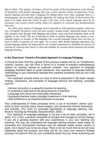 161 
than in others. The speaker, of course, will not be aware of the circumlocution in the absence 
of familiarity with another language that uses a more succinct means of expression. Every 
natural language provides both a language for talking about every other language, that is, a 
metalanguage, and an entirely adequate apparatus for making any kinds of observations that 
need to be made about the world. If such is the case, every natural language must be an 
extremely rich system which readily allows its speakers to overcome any predispositions 
that exist. 
So, while some aspects of language seem to provide us with potential cognitive mind sets 
(e.g., in English, the passive voice, the tense system, "weasel words," and lexical items), we can 
also recognize that through both language and culture, some universal properties bind us all 
together in one world. The act of learning to think in another language may require a con-siderable 
degree of mastery of that language, but a second language learner does not have to 
learn to think, in general, all over again. As in every other human learning experience, the 
second language learner can make positive use of prior experiences to facilitate the process of 
learning by retaining that which is valid and valuable for second culture learning and second 
language learning. 
In the Classroom: Toward a Principled Approach to Language Pedagogy 
It should be clear from the vignette of the previous chapter that as an "enlightened, 
eclectic" teacher, you can think in terms of a number of possible methodological 
options for tailoring classes to particular contexts. Your approach to language 
pedagogy therefore takes on great importance. Your approach to language teaching 
methodology is your theoretical rationale that underlies everything that you do in the 
classroom. 
Your approach actually draws on most of what is presented in this book—issues, 
findings, conclusions, and principles of language learning and teaching, principles 
such as: 
• Intrinsic motivation is a powerful incentive for learning. 
• A moderate to high level of risk-taking behavior is important. 
• Language and culture are inextricably intertwined. 
• Successful learners make a strategic investment in their learning. 
• Self-confidence is an important precursor to success. 
Your understanding of these principles forms a set of foundation stones upon 
which to build curricular plans, lesson designs, and moment-by-moment techniques 
and activities. (For more on principled approaches to language teaching, see 
Brown's Teaching by Principles, Second Edition, 2000.) 
Your approach to language pedagogy is not just a set of static principles, set in 
stone. It is, in fact, a dynamic composite of energies that changes (or should change, 
if you are a growing teacher) with your experiences in your own learning and 
teaching. The way you understand the language learning process—what makes for 
successful and unsuccessful learning—may be relatively stable across months or 
years, but it doesn't pay to be too smug. There is far too much that we do not know 
collectively about this process, and there are far too many new research findings 
pouring in to assume that you can confidently assert that you know everything you 
 
