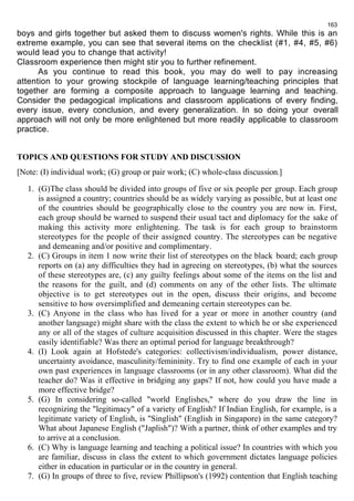 163 
boys and girls together but asked them to discuss women's rights. While this is an 
extreme example, you can see that several items on the checklist (#1, #4, #5, #6) 
would lead you to change that activity! 
Classroom experience then might stir you to further refinement. 
As you continue to read this book, you may do well to pay increasing 
attention to your growing stockpile of language learning/teaching principles that 
together are forming a composite approach to language learning and teaching. 
Consider the pedagogical implications and classroom applications of every finding, 
every issue, every conclusion, and every generalization. In so doing your overall 
approach will not only be more enlightened but more readily applicable to classroom 
practice. 
TOPICS AND QUESTIONS FOR STUDY AND DISCUSSION 
[Note: (I) individual work; (G) group or pair work; (C) whole-class discussion.] 
1. (G)The class should be divided into groups of five or six people per group. Each group 
is assigned a country; countries should be as widely varying as possible, but at least one 
of the countries should be geographically close to the country you are now in. First, 
each group should be warned to suspend their usual tact and diplomacy for the sake of 
making this activity more enlightening. The task is for each group to brainstorm 
stereotypes for the people of their assigned country. The stereotypes can be negative 
and demeaning and/or positive and complimentary. 
2. (C) Groups in item 1 now write their list of stereotypes on the black board; each group 
reports on (a) any difficulties they had in agreeing on stereotypes, (b) what the sources 
of these stereotypes are, (c) any guilty feelings about some of the items on the list and 
the reasons for the guilt, and (d) comments on any of the other lists. The ultimate 
objective is to get stereotypes out in the open, discuss their origins, and become 
sensitive to how oversimplified and demeaning certain stereotypes can be. 
3. (C) Anyone in the class who has lived for a year or more in another country (and 
another language) might share with the class the extent to which he or she experienced 
any or all of the stages of culture acquisition discussed in this chapter. Were the stages 
easily identifiable? Was there an optimal period for language breakthrough? 
4. (I) Look again at Hofstede's categories: collectivism/individualism, power distance, 
uncertainty avoidance, masculinity/femininity. Try to find one example of each in your 
own past experiences in language classrooms (or in any other classroom). What did the 
teacher do? Was it effective in bridging any gaps? If not, how could you have made a 
more effective bridge? 
5. (G) In considering so-called "world Englishes," where do you draw the line in 
recognizing the "legitimacy" of a variety of English? If Indian English, for example, is a 
legitimate variety of English, is "Singlish" (English in Singapore) in the same category? 
What about Japanese English ("Japlish")? With a partner, think of other examples and try 
to arrive at a conclusion. 
6. (C) Why is language learning and teaching a political issue? In countries with which you 
are familiar, discuss in class the extent to which government dictates language policies 
either in education in particular or in the country in general. 
7. (G) In groups of three to five, review Phillipson's (1992) contention that English teaching 
 