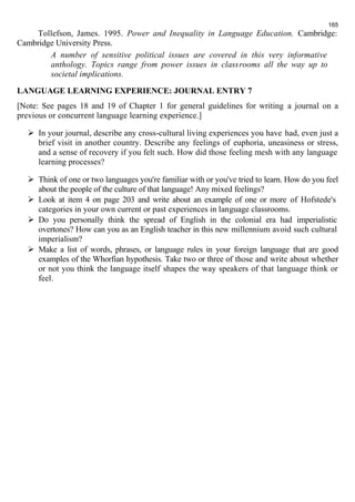 165 
Tollefson, James. 1995. Power and Inequality in Language Education. Cambridge: 
Cambridge University Press. 
A number of sensitive political issues are covered in this very informative 
anthology. Topics range from power issues in classrooms all the way up to 
societal implications. 
LANGUAGE LEARNING EXPERIENCE: JOURNAL ENTRY 7 
[Note: See pages 18 and 19 of Chapter 1 for general guidelines for writing a journal on a 
previous or concurrent language learning experience.] 
 In your journal, describe any cross-cultural living experiences you have had, even just a 
brief visit in another country. Describe any feelings of euphoria, uneasiness or stress, 
and a sense of recovery if you felt such. How did those feeling mesh with any language 
learning processes? 
 Think of one or two languages you're familiar with or you've tried to learn. How do you feel 
about the people of the culture of that language! Any mixed feelings? 
 Look at item 4 on page 203 and write about an example of one or more of Hofstede's 
categories in your own current or past experiences in language classrooms. 
 Do you personally think the spread of English in the colonial era had imperialistic 
overtones? How can you as an English teacher in this new millennium avoid such cultural 
imperialism? 
 Make a list of words, phrases, or language rules in your foreign language that are good 
examples of the Whorfian hypothesis. Take two or three of those and write about whether 
or not you think the language itself shapes the way speakers of that language think or 
feel. 
 