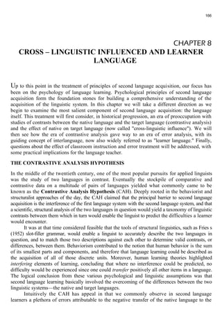 166 
CHAPTER 8 
CROSS – LINGUISTIC INFLUENCED AND LEARNER 
LANGUAGE 
Up to this point in the treatment of principles of second language acquisition, our focus has 
been on the psychology of language learning. Psychological principles of second language 
acquisition form the foundation stones for building a comprehensive understanding of the 
acquisition of the linguistic system. In this chapter we will take a different direction as we 
begin to examine the most salient component of second language acquisition: the language 
itself. This treatment will first consider, in historical progression, an era of preoccupation with 
studies of contrasts between the native language and the target language (contrastive analysis) 
and the effect of native on target language (now called "cross-linguistic influence"). We will 
then see how the era of contrastive analysis gave way to an era of error analysis, with its 
guiding concept of interlanguage, now also widely referred to as "learner language." Finally, 
questions about the effect of classroom instruction and error treatment will be addressed, with 
some practical implications for the language teacher. 
THE CONTRASTIVE ANALYSIS HYPOTHESIS 
In the middle of the twentieth century, one of the most popular pursuits for applied linguists 
was the study of two languages in contrast. Eventually the stockpile of comparative and 
contrastive data on a multitude of pairs of languages yielded what commonly came to be 
known as the Contrastive Analysis Hypothesis (САН). Deeply rooted in the behaviorist and 
structuralist approaches of the day, the САН claimed that the principal barrier to second language 
acquisition is the interference of the first language system with the second language system, and that 
a scientific, structural analysis of the two languages in question would yield a taxonomy of linguistic 
contrasts between them which in turn would enable the linguist to predict the difficulties a learner 
would encounter. 
It was at that time considered feasible that the tools of structural linguistics, such as Fries s 
(1952) slot-filler grammar, would enable a linguist to accurately describe the two languages in 
question, and to match those two descriptions against each other to determine valid contrasts, or 
differences, between them. Behaviorism contributed to the notion that human behavior is the sum 
of its smallest parts and components, and therefore that language learning could be described as 
the acquisition of all of those discrete units. Moreover, human learning theories highlighted 
interfering elements of learning, concluding that where no interference could be predicted, no 
difficulty would be experienced since one could transfer positively all other items in a language. 
The logical conclusion from these various psychological and linguistic assumptions was that 
second language learning basically involved the overcoming of the differences between the two 
linguistic systems—the native and target languages. 
Intuitively the САН has appeal in that we commonly observe in second language 
learners a plethora of errors attributable to the negative transfer of the native language to the 
 