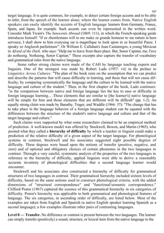 167 
target language. It is quite common, for example, to detect certain foreign accents and to be able 
to infer, from the speech of the learner alone, where the learner comes from. Native English 
speakers can easily identify the accents of English language learners from Germany, France, 
Spain, and Japan, for example. Such accents can even be represented in the written word. 
Consider Mark Twain's The Innocents Abroad (1869: 111), in which the French-speaking guide 
introduces himself: "If ze zhentlemans will to me make ze grande honneur to me rattain in hees 
serveece, I shall show to him everysing zat is magnifique to look upon in ze beautiful Paree. I 
speaky ze Angleesh parfaitmaw”. Or William E. Callahan's Juan Castaniegos, a young Mexican 
in Afraid of the Dark, who says: "Help me to leave from thees place. But, Senor Capitan, me, I'ave 
do notheeng. Notheeng, Senor Capitan." These excerpts also capture the transfer of vocabulary 
and grammatical rules from the native language. 
Some rather strong claims were made of the САН by language teaching experts and 
linguists. One of the strongest was made by Robert Lado (1957: vii) in the preface to 
Linguistics Across Cultures: "The plan of the book rests on the assumption that we can predict 
and describe the patterns that will cause difficulty in learning, and those that will not cause dif-ficulty, 
by comparing systematically the language and the culture to be learned with the native 
language and culture of the student." Then, in the first chapter of the book, Lado continues: 
"in the comparison between native and foreign language lies the key to ease or difficulty in 
foreign language learning... .Those elements that are similar to [the learner's] native language 
will be simple for him and those elements that are different will be difficult" (pp. 1-2). An 
equally strong claim was made by Banathy, Trager, and Waddle (1966: 37): "The change that has 
to take place in the language behavior of a foreign language student can be equated with the 
differences between the structure of the student's native language and culture and that of the 
target language and culture." 
Such claims were supported by what some researchers claimed to be an empirical method 
of prediction. A well-known model was offered by Stockwell, Bowen, and Martin (1965), who 
posited what they called a hierarchy of difficulty by which a teacher or linguist could make a 
prediction of the relative difficulty of a given aspect of the target language. For phonological 
systems in contrast, Stockwell and his associates suggested eight possible degrees of 
difficulty. These degrees were based upon the notions of transfer (positive, negative, and 
zero) and of optional and obligatory choices of certain phonemes in the two languages in 
contrast. Through a very careful, systematic analysis of the properties of the two languages in 
reference to the hierarchy of difficulty, applied linguists were able to derive a reasonably 
accurate inventory of phonological difficulties that a second language learner would 
encounter. 
Stockwell and his associates also constructed a hierarchy of difficulty for grammatical 
structures of two languages in contrast. Their grammatical hierarchy included sixteen levels of 
difficulty, based on the same notions used to construct phonological criteria, with the added 
dimensions of "structural correspondence" and "functional/semantic correspondence." 
Clifford Prator (1967) captured the essence of this grammatical hierarchy in six categories of 
difficulty. Prator's hierarchy was applicable to both grammatical and phonological features of 
language. The six categories, in ascending order of difficulty, are listed below. Most of the 
examples are taken from English and Spanish (a native English speaker learning Spanish as a 
second language); a few examples illustrate other pairs of contrasting languages. 
Level 0 — Transfer. No difference or contrast is present between the two languages. The learner 
can simply transfer (positively) a sound, structure, or lexical item from the native language to the 
 