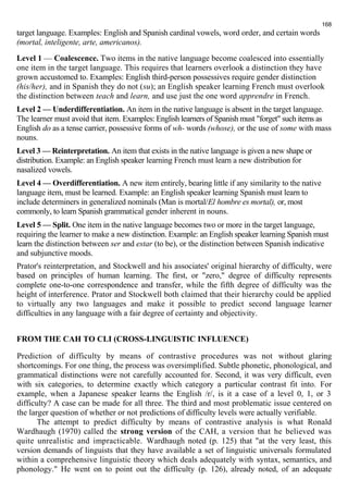 168 
target language. Examples: English and Spanish cardinal vowels, word order, and certain words 
(mortal, inteligente, arte, americanos). 
Level 1 — Coalescence. Two items in the native language become coalesced into essentially 
one item in the target language. This requires that learners overlook a distinction they have 
grown accustomed to. Examples: English third-person possessives require gender distinction 
(his/her), and in Spanish they do not (su); an English speaker learning French must overlook 
the distinction between teach and learn, and use just the one word apprendre in French. 
Level 2 — Underdifferentiation. An item in the native language is absent in the target language. 
The learner must avoid that item. Examples: English learners of Spanish must "forget" such items as 
English do as a tense carrier, possessive forms of wh- words (whose), or the use of some with mass 
nouns. 
Level 3 — Reinterpretation. An item that exists in the native language is given a new shape or 
distribution. Example: an English speaker learning French must learn a new distribution for 
nasalized vowels. 
Level 4 — Overdifferentiation. A new item entirely, bearing little if any similarity to the native 
language item, must be learned. Example: an English speaker learning Spanish must learn to 
include determiners in generalized nominals (Man is mortal/El hombre es mortal), or, most 
commonly, to learn Spanish grammatical gender inherent in nouns. 
Level 5 — Split. One item in the native language becomes two or more in the target language, 
requiring the learner to make a new distinction. Example: an English speaker learning Spanish must 
learn the distinction between ser and estar (to be), or the distinction between Spanish indicative 
and subjunctive moods. 
Prator's reinterpretation, and Stockwell and his associates' original hierarchy of difficulty, were 
based on principles of human learning. The first, or "zero," degree of difficulty represents 
complete one-to-one correspondence and transfer, while the fifth degree of difficulty was the 
height of interference. Prator and Stockwell both claimed that their hierarchy could be applied 
to virtually any two languages and make it possible to predict second language learner 
difficulties in any language with a fair degree of certainty and objectivity. 
FROM THE CAH TO CLI (CROSS-LINGUISTIC INFLUENCE) 
Prediction of difficulty by means of contrastive procedures was not without glaring 
shortcomings. For one thing, the process was oversimplified. Subtle phonetic, phonological, and 
grammatical distinctions were not carefully accounted for. Second, it was very difficult, even 
with six categories, to determine exactly which category a particular contrast fit into. For 
example, when a Japanese speaker learns the English /r/, is it a case of a level 0, 1, or 3 
difficulty? A case can be made for all three. The third and most problematic issue centered on 
the larger question of whether or not predictions of difficulty levels were actually verifiable. 
The attempt to predict difficulty by means of contrastive analysis is what Ronald 
Wardhaugh (1970) called the strong version of the САН, а version that he believed was 
quite unrealistic and impracticable. Wardhaugh noted (p. 125) that "at the very least, this 
version demands of linguists that they have available a set of linguistic universals formulated 
within a comprehensive linguistic theory which deals adequately with syntax, semantics, and 
phonology." He went on to point out the difficulty (p. 126), already noted, of an adequate 
 