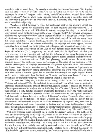 169 
procedure, built on sound theory, for actually contrasting the forms of languages: "Do linguists 
have available to them an overall contrastive system within which they can relate the two 
languages in terms of mergers, splits, zeroes, over-differentiations, under-differentiations, 
reinterpretations?" And so, while many linguists claimed to be using a scientific, empirical, 
and theoretically justified tool in contrastive analysis, in actuality they were operating more 
out of mentalistic subjectivity. 
Wardhaugh noted, however (p. 126), that contrastive analysis had intuitive appeal, and 
that teachers and linguists had successfully used "the best linguistic knowledge available . . . in 
order to account for observed difficulties in second language learning." He termed such 
observational use of contrastive analysis the weak version of the САН. The weak version does 
not imply the a priori prediction of certain degrees of difficulty. It recognizes the significance 
of interference across languages, the fact that such interference does exist and can explain 
difficulties, but it also recognizes that linguistic difficulties can be more profitably explained a 
posteriori— after the fact. As learners are learning the language and errors appear, teachers 
can utilize their knowledge of the target and native languages to understand sources of error. 
The so-called weak version of the САН is what remains today under the label cross-linguistic 
influence (CLI), suggesting that we all recognize the significant role that prior 
experience plays in any learning act, and that the influence of the native language as prior 
experience must not be overlooked. The difference between today's emphasis on influence nth ' 
than prediction, is an important one. Aside from phonology, which remains the most reliable 
linguistic category for predicting learner performance, as illustrated at the beginning of the 
chapter, other aspects of language present more of a gamble. Syntactic, lexical, and semantic 
interference show far more variation among learners than psychomotor-based pronunciation 
interference. Even presumably simple grammatical categories like word order, tense, or aspect 
have been shown to contain a good deal of variation. For example, one might expect a French 
speaker who is beginning to learn English to say "I am in New York since January"; however, to 
predict such an utterance from every French learner of English is to go too far. 
The most convincing early criticism of the strong version of the CAD was offered by 
Whitman and Jackson (1972), who undertook to test empirically the effectiveness of contrastive 
analysis as a tool for predicting areas of difficulty for Japanese learners of English. The predictions 
of four separate contrastive analysis rubrics (including that of Stockwell, Bowen, S Martin 1965) 
were applied to a forty-item test of English grammar to determine, a priori, the relative difficulty 
of the test items for speakers of Japanese. The test was administered to 2500 Japanese learners of 
English who did not know the relative predicted difficulty of each item. The results of the test were 
compared with the predictions. The result: Whitman and Jackson found no support for the 
predictions of the contrastive analyses so carefully worked out by linguists! They concluded (p. 
40) that "contrastive analysis, as represented by the four analyses tested in this project, is inade-quate, 
theoretically and practically, to predict the interference problems of a language learner." 
Another blow to the strong version of the САН was delivered by Oller and Ziahosseiny 
(1970), who proposed what one might call a "subtle differences" version of the САН on the 
basis of a rather intriguing study of spelling errors. They found that for learners of English as 
a second language, English spelling proved to be more difficult for people whose native language 
used a Roman script (for example, French, Spanish) than for those whose native language used a 
non-Roman script (Arabic, Japanese). The strong form of the САН would have predicted 
that the learning of an entirely new writing system (Level 4 in the hierarchy of difficulty) 
would be more difficult than reinterpreting (Level 3) spelling rules. Oller and Ziahosseiny (p. 
186) found the opposite to be true, concluding that "wherever patterns are minimally distinct in 
 