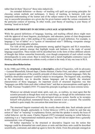 rather than let them "discover" those rules inductively. 
17 
An extended definition—or theory—of teaching will spell out governing principles for 
choosing certain methods and techniques. A theory of teaching, in harmony with your 
integrated understanding of the learner and of the subject matter to be learned, will point the 
way to successful procedures on a given day for given learners under the various constraints of 
the particular context of learning. In other words, your theory of teaching is your theory of 
learning "stood on its head." 
SCHOOLS OF THOUGHT IN SECOND LANGUAGE ACQUISITION 
While the general definitions of language, learning, and teaching offered above might meet 
with the approval of most linguists, psychologists, and educators, points of clear disagreement 
become apparent after a little probing of the components of each definition. For example, is 
language a "set of habits" or a "system of internalized rules"? Differing viewpoints emerge 
from equally knowledgeable scholars. 
Yet with all the possible disagreements among applied linguists and SLA researchers, 
some historical patterns emerge that highlight trends and fashions in the study of second 
language acquisition. These trends will be described here in the form of three different schools 
of thought that follow somewhat historically, even though components of each school overlap 
chronologically to some extent. Bear in mind that such a sketch highlights contrastive ways of 
thinking, and such contrasts are seldom overtly evident in the study of any one issue in SLA. 
Structuralism/Behaviorism 
In the 1940s and 1950s, the structural, or descriptive, school of linguistics, with its advocates 
—Leonard Bloomfield, Edward Sapir, Charles Hockett, Charles Fries, and others—prided itself 
in a rigorous application of the scientific principle of observation of human languages. Only the 
"publicly observable responses" could be subject to investigation. The linguist's task, according 
to the structuralist, was to describe human languages and to identify the structural 
characteristics of those languages. An important axiom of structural linguistics was that 
"languages can differ from each other without limit," and that no preconceptions could apply to 
the field. Freeman Twaddell (1935: 57) stated this principle in perhaps its most extreme terms: 
Whatever our attitude toward mind, spirit, soul, etc., as realities, we must agree that the 
scientist proceeds as though there were no such things, as though all his information were 
acquired through processes of his physiological nervous system. Insofar as he occupies 
himself with psychical, nonmaterial forces, the scientist is not a scientist. The scientific 
method is quite simply the convention that mind does not exist ... 
The structural linguist examined only the overtly observable data. Such attitudes prevail 
in B.F. Skinner's thought, particularly in Verbal Behavior (1957), in which he said that any 
notion of "idea" or "meaning" is explanatory fiction, and that the speaker is merely the locus of 
verbal behavior, not the cause. Charles Osgood (1957) reinstated meaning in verbal behavior, 
explaining it as a "representational mediation process," but still did not depart from a generally 
nonmentalistic view of language. 
Of further importance to the structural or descriptive linguist was the notion that 
language could be dismantled into small pieces or units and that these units could be described 
scientifically, contrasted, and added up again to form the whole. From this principle emerged an 
 