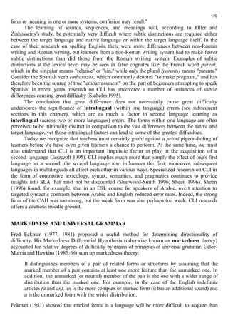 form or meaning in one or more systems, confusion may result." 
170 
The learning of sounds, sequences, and meanings will, according to Oller and 
Ziahosseiny's study, be potentially very difficult where subtle distinctions are required either 
between the target language and native language or within the target language itself. In the 
case of their research on spelling English, there were more differences between non-Roman 
writing and Roman writing, but learners from a non-Roman writing system had to make fewer 
subtle distinctions than did those from the Roman writing system. Examples of subtle 
distinctions at the lexical level may be seen in false cognates like the French word parent, 
which in the singular means "relative" or "kin," while only the plural (parents) means "parents." 
Consider the Spanish verb embarazar, which commonly denotes "to make pregnant," and has 
therefore been the source of true "embarrassment" on the part of beginners attempting to speak 
Spanish! In recent years, research on CLI has uncovered a number of instances of subtle 
differences causing great difficulty (Sjoholm 1995). 
The conclusion that great difference does not necessarily cause great difficulty 
underscores the significance of intralingual (within one language) errors (see subsequent 
sections in this chapter), which are as much a factor in second language learning as 
interlingual (across two or more languages) errors. The forms within one language are often 
perceived to be minimally distinct in comparison to the vast differences between the native and 
target language, yet those intralingual factors can lead to some of the greatest difficulties. 
Today we recognize that teachers must certainly guard against a priori pigeon-holing of 
learners before we have even given learners a chance to perform. At the same time, we must 
also understand that CLI is an important linguistic factor at play in the acquisition of a 
second language (Jaszczolt 1995). CLI implies much more than simply the effect of one's first 
language on a second: the second language also influences the first; moreover, subsequent 
languages in multilinguals all affect each other in various ways. Specialized research on CLI in 
the form of contrastive lexicology, syntax, semantics, and pragmatics continues to provide 
insights into SLA that must not be discounted (Sharwood-Smith 1996; Sheen 1996). Sheen 
(1996) found, for example, that in an ESL course for speakers of Arabic, overt attention to 
targeted syntactic contrasts between Arabic and English reduced error rates. Indeed, the strong 
form of the САН was too strong, but the weak form was also perhaps too weak. CLI research 
offers a cautious middle ground. 
MARKEDNESS AND UNIVERSAL GRAMMAR 
Fred Eckman (1977, 1981) proposed a useful method for determining directionality of 
difficulty. His Markedness Differential Hypothesis (otherwise known as markedness theory) 
accounted for relative degrees of difficulty by means of principles of universal grammar. Celce- 
Murcia and Hawkins (1985:66) sum up markedness theory: 
It distinguishes members of a pair of related forms or structures by assuming that the 
marked member of a pair contains at least one more feature than the unmarked one. In 
addition, the unmarked (or neutral) member of the pair is the one with a wider range of 
distribution than the marked one. For example, in the case of the English indefinite 
articles (a and an), an is the more complex or marked form (it has an additional sound) and 
a is the unmarked form with the wider distribution. 
Eckman (1981) showed that marked items in a language will be more difficult to acquire than 
 