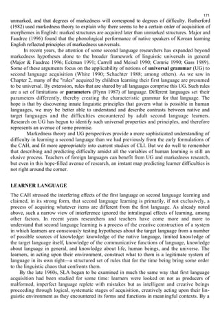 171 
unmarked, and that degrees of markedness will correspond to degrees of difficulty. Rutherford 
(1982) used markedness theory to explain why there seems to be a certain order of acquisition of 
morphemes in English: marked structures are acquired later than unmarked structures. Major and 
Faudree (1996) found that the phonological performance of native speakers of Korean learning 
English reflected principles of markedness universals. 
In recent years, the attention of some second language researchers has expanded beyond 
markedness hypotheses alone to the broader framework of linguistic universals in general 
(Major & Faudree 1996; Eckman 1991; Carroll and Meisel 1990; Comrie 1990; Gass 1989). 
Some of these arguments focus on the applicability of notions of universal grammar (UG) to 
second language acquisition (White 1990; Schachter 1988; among others). As we saw in 
Chapter 2, many of the "rules" acquired by children learning their first language are presumed 
to be universal. By extension, rules that are shared by all languages comprise this UG. Such rules 
are a set of limitations or parameters (Flynn 1987) of language. Different languages set their 
parameters differently, thereby creating the characteristic grammar for that language. The 
hope is that by discovering innate linguistic principles that govern what is possible in human 
languages, we may be better able to understand and describe contrasts between native and 
target languages and the difficulties encountered by adult second language learners. 
Research on UG has begun to identify such universal properties and principles, and therefore 
represents an avenue of some promise. 
Markedness theory and UG perspectives provide a more sophisticated understanding of 
difficulty in learning a second language than we had previously from the early formulations of 
the САН, and fit more appropriately into current studies of CLI. But we do well to remember 
that describing and predicting difficulty amidst all the variables of human learning is still an 
elusive process. Teachers of foreign languages can benefit from UG and markedness research, 
but even in this hope-filled avenue of research, an instant map predicting learner difficulties is 
not right around the corner. 
LEARNER LANGUAGE 
The САН stressed the interfering effects of the first language on second language learning and 
claimed, in its strong form, that second language learning is primarily, if not exclusively, a 
process of acquiring whatever items are different from the first language. As already noted 
above, such a narrow view of interference ignored the intralingual effects of learning, among 
other factors. In recent years researchers and teachers have come more and more to 
understand that second language learning is a process of the creative construction of a system 
in which learners are consciously testing hypotheses about the target language from a number 
of possible sources of knowledge: knowledge of the native language, limited knowledge of 
the target language itself, knowledge of the communicative functions of language, knowledge 
about language in general, and knowledge about life, human beings, and the universe. The 
learners, in acting upon their environment, construct what to them is a legitimate system of 
language in its own right—a structured set of rules that for the time being bring some order 
to the linguistic chaos that confronts them. 
By the late 1960s, SLA began to be examined in much the same way that first language 
acquisition had been studied for some time: learners were looked on not as producers of 
malformed, imperfect language replete with mistakes but as intelligent and creative beings 
proceeding through logical, systematic stages of acquisition, creatively acting upon their lin-guistic 
environment as they encountered its forms and functions in meaningful contexts. By a 
 