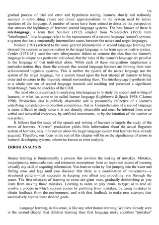 172 
gradual process of trial and error and hypothesis testing, learners slowly and tediously 
succeed in establishing closer and closer approximations to the system used by native 
speakers of the language. A number of terms have been coined to describe the perspective 
that stresses the legitimacy of learners' second language systems. The best known of these is 
interlanguage, a term that Selinker (1972) adapted from Weinreich's (1953) term 
"interlingual." Interlanguage refers to the separateness of a second language learner's system, 
a system that has a structurally intermediate status between the native and target languages. 
Nemser (1971) referred to the same general phenomenon in second language learning but 
stressed the successive approximation to the target language in his term approximative system. 
Corder (1971:151) used the term idiosyncratic dialect to connote the idea that the learner's 
language is unique to a particular individual, that the rules of the learner's language are peculiar 
to the language of that individual alone. While each of these designations emphasizes a 
particular notion, they share the concept that second language learners are forming their own 
self-contained linguistic systems. This is neither the system of the native language nor the 
system of the target language, but a system based upon the best attempt of learners to bring 
order and structure to the linguistic stimuli surrounding them. The interlanguage hypothesis led 
to a whole new era of second language research and teaching and presented a significant 
breakthrough from the shackles of the САН. 
The most obvious approach to analyzing interlanguage is to study the speech and writing of 
learners, or what has come to be called learner language (Lightbown & Spada 1993; C.James 
1990). Production data is publicly observable and is presumably reflective of a learner's 
underlying competence—production competence, that is. Comprehension of a second language 
is more difficult to study since it is not directly observable and must be inferred from overt 
verbal and nonverbal responses, by artificial instruments, or by the intuition of the teacher or 
researcher. 
It follows that the study of the speech and writing of learners is largely the study of the 
errors of learners. "Correct" production yields little information about the actual linguistic 
system of learners, only information about the target language system that learners have already 
acquired. Therefore, our focus in the rest of this chapter will be on the significance of errors in 
learners' developing systems, otherwise known as error analysis. 
ERROR ANALYSIS 
Human learning is fundamentally a process that involves the making of mistakes. Mistakes, 
misjudgments, miscalculations, and erroneous assumptions form an important aspect of learning 
virtually any skill or acquiring information. You learn to swim by first jumping into the water and 
flailing arms and legs until you discover that there is a combination of movements—a 
structured pattern—that succeeds in keeping you afloat and propelling you through the 
water. The first mistakes of learning to swim are giant ones, gradually diminishing as you 
learn from making those mistakes. Learning to swim, to play tennis, to type, or to read all 
involve a process in which success comes by profiting from mistakes, by using mistakes to 
obtain feedback from the environment, and with that feedback to make new attempts that 
successively approximate desired goals. 
Language learning, in this sense, is like any other human learning. We have already seen 
in the second chapter that children learning their first language make countless "mistakes" 
 