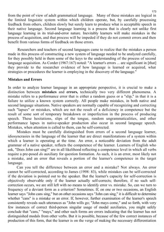 173 
from the point of view of adult grammatical language. Many of these mistakes are logical in 
the limited linguistic system within which children operate, but, by carefully processing 
feedback from others, children slowly but surely learn to produce what is acceptable speech in 
their native language. Second language learning is a process that is clearly not unlike first 
language learning in its trial-and-error nature. Inevitably learners will make mistakes in the 
process of acquisition, and that process will be impeded if they do not commit errors and then 
benefit from various forms of feedback on those errors. 
Researchers and teachers of second languages came to realize that the mistakes a person 
made in this process of constructing a new system of language needed to be analyzed carefully, 
for they possibly held in them some of the keys to the understanding of the process of second 
language acquisition. As Corder (1967:167) noted: "A learner's errors ... are significant in [that] 
they provide to the researcher evidence of how language is learned or acquired, what 
strategies or procedures the learner is employing in the discovery of the language." 
Mistakes and Errors 
In order to analyze learner language in an appropriate perspective, it is crucial to make a 
distinction between mistakes and errors, technically two very different phenomena. A 
mistake refers to a performance error that is either a random guess or a "slip," in that it is a 
failure to utilize a known system correctly. All people make mistakes, in both native and 
second language situations. Native speakers are normally capable of recognizing and correcting 
such "lapses" or mistakes, which are not the result of a deficiency in competence but the 
result of some sort of temporary breakdown or imperfection in the process of producing 
speech. These hesitations, slips of the tongue, random ungrammaticalities, and other 
performance lapses in native-speaker production also occur in second language speech. 
Mistakes, when attention is called to them, can be self-corrected. 
Mistakes must be carefully distinguished from errors of a second language learner, 
idiosyncrasies in the language of the learner that are direct manifestations of a system within 
which a learner is operating at the time. An error, a noticeable deviation from the adult 
grammar of a native speaker, reflects the competence of the learner. Learners of English who 
ask, "Does John can sing?" are in all likelihood reflecting a competence level in which all verbs 
require a pre-posed do auxiliary for question formation. As such, it is an error, most likely not 
a mistake, and an error that reveals a portion of the learner's competence in the target 
language. 
Can you tell the difference between an error and a mistake? Not always. An error 
cannot be self-corrected, according to James (1998: 83), while mistakes can be self-corrected 
if the deviation is pointed out to the speaker. But the learner's capacity for self-correction is 
objectively observable only if the learner actually self-corrects; therefore, if no such self-correction 
occurs, we are still left with no means to identify error vs. mistake. So, can we turn to 
frequency of a deviant form as a criterion? Sometimes. If, on one or two occasions, an English 
learner says "John cans sing," but on other occasions says "John can sing," it is difficult to determine 
whether "cans" is a mistake or an error. If, however, further examination of the learner's speech 
consistently reveals such utterances as "John wills go; "John mays come," and so forth, with very 
few instances of correct third-person singular usage of modal auxiliaries, you might safely 
conclude that "cans," "mays," and other such forms are errors indicating that the learner has not 
distinguished modals from other verbs. But it is possible, because of the few correct instances of 
production of this form, that the learner is on the verge of making the necessary differentiation 
 