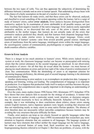 174 
between the two types of verbs. You can thus appreciate the subjectivity of determining the 
difference between a mistake and an error in learner speech. That undertaking always bears with 
it the chance of a faulty assumption on the part of a teacher or researcher. 
The fact that learners do make errors, and that these errors can be observed, analyzed, 
and classified to reveal something of the system operating within the learner, led to a surge of 
study of learners' errors, called error analysis. Error analysis became distinguished from 
contrastive analysis by its examination of errors attributable to all possible sources, not just 
those resulting from negative transfer of the native language. Error analysis easily superseded 
contrastive analysis, as we discovered that only some of the errors a learner makes are 
attributable to the mother tongue, that learners do not actually make all the errors that 
contrastive analysis predicted they should, and that learners from disparate language back-grounds 
tend to make similar errors in learning one target language. Errors—overt 
manifestations of learners' systems—arise from several possible general sources: interlingual 
errors of interference from the native language, intralingual errors within the target language, 
the sociolinguistic context of communication, psycholinguistic or cognitive strategies, and no 
doubt countless affective variables. 
Errors in Error Analysis 
There is a danger in too much attention to learners' errors. While errors indeed reveal a 
system at work, the classroom language teacher can become so preoccupied with noticing 
errors that the correct utterances in the second language go unnoticed. In our observation 
and analysis of errors—for all that they do reveal about the learner—we must beware of 
placing too much attention on errors and not lose sight of the value of positive reinforcement of 
clear, free communication. While the diminishing of errors is an important criterion for 
increasing language proficiency, the ultimate goal of second language learning is the attainment 
of communicative fluency. 
Another shortcoming in error analysis is an overemphasis on production data. Language is 
speaking and listening, writing and reading. The comprehension of language is as important 
as production. It so happens that production lends itself to analysis and thus becomes the prey 
of researchers, but comprehension data is equally important in developing an understanding of 
the process of SLA. 
Over the years, many studies (James 1998;Tarone 1981; Kleinmann 1977; Schachter 1974) 
have shown that error analysis fails to account for the strategy of avoidance. A learner who 
for one reason or another avoids a particular sound, word, structure, or discourse category 
may be assumed incorrectly to have no difficulty therewith. Schachter (1974) found, for 
example, that it was misleading to draw conclusions about relative clause errors among 
certain English learners; native Japanese speakers were largely avoiding that structure and 
thus not manifesting nearly as many errors as some native Persian speakers. The absence of 
error therefore does not necessarily reflect nativelike competence because learners may be 
avoiding the very structures that pose difficulty for them. 
Finally, error analysis can keep us too closely focused on specific languages rather than 
viewing universal aspects of language. Gass (1989) recommended that researchers pay more 
attention to linguistic elements that are common to all languages. The language systems of 
learners may have elements that reflect neither the target language nor the native language, 
but rather a universal feature of some kind. Such assertions are in keeping with the 
bioprogramming theories referred to in Chapter 2. But there are problems, of course, with the 
 