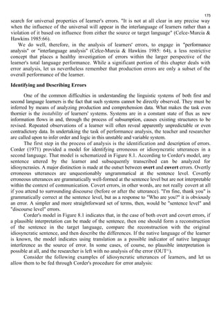 search for universal properties of learner's errors. "It is not at all clear in any precise way 
when the influence of the universal will appear in the interlanguage of learners rather than a 
violation of it based on influence from either the source or target language" (Celce-Murcia & 
Hawkins 1985:66). 
We do well, therefore, in the analysis of learners' errors, to engage in "performance 
analysis" or "interlanguage analysis" (Celce-Murcia & Hawkins 1985: 64), a less restrictive 
concept that places a healthy investigation of errors within the larger perspective of the 
learner's total language performance. While a significant portion of this chapter deals with 
error analysis, let us nevertheless remember that production errors are only a subset of the 
overall performance of the learner. 
Identifying and Describing Errors 
One of the common difficulties in understanding the linguistic systems of both first and 
second language learners is the fact that such systems cannot be directly observed. They must be 
inferred by means of analyzing production and comprehension data. What makes the task even 
thornier is the instability of learners' systems. Systems are in a constant state of flux as new 
information flows in and, through the process of subsumption, causes existing structures to be 
revised. Repeated observations of a learner will often reveal apparently unpredictable or even 
contradictory data. In undertaking the task of performance analysis, the teacher and researcher 
are called upon to infer order and logic in this unstable and variable system. 
The first step in the process of analysis is the identification and description of errors. 
Corder (1971) provided a model for identifying erroneous or idiosyncratic utterances in a 
second language. That model is schematized in Figure 8.1. According to Corder's model, any 
sentence uttered by the learner and subsequently transcribed can be analyzed for 
idiosyncrasies. A major distinction is made at the outset between overt and covert errors. Overtly 
erroneous utterances are unquestionably ungrammatical at the sentence level. Covertly 
erroneous utterances are grammatically well-formed at the sentence level but are not interpretable 
within the context of communication. Covert errors, in other words, are not really covert at all 
if you attend to surrounding discourse (before or after the utterance). "I'm fine, thank you" is 
grammatically correct at the sentence level, but as a response to "Who are you?" it is obviously 
an error. A simpler and more straightforward set of terms, then, would be "sentence level" and 
"discourse level" errors. 
Corder's model in Figure 8.1 indicates that, in the case of both overt and covert errors, if 
a plausible interpretation can be made of the sentence, then one should form a reconstruction 
of the sentence in the target language, compare the reconstruction with the original 
idiosyncratic sentence, and then describe the differences. If the native language of the learner 
is known, the model indicates using translation as a possible indicator of native language 
interference as the source of error. In some cases, of course, no plausible interpretation is 
possible at all, and the researcher is left with no analysis of the error (OUT^). 
Consider the following examples of idiosyncratic utterances of learners, and let us 
allow them to be fed through Corder's procedure for error analysis: 
175 
 