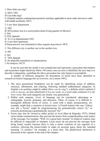 1. Does John can sing? 
A. NO С YES 
D. Can John sing? 
E. Original sentence contained pre-posed do auxiliary applicable to most verbs, but not to verbs 
with modal auxiliaries. OUT2 
2. I saw their department. 
A. YES 
B. NO (context was in a conversation about living quarters in Mexico) 
С NO 
E YES, Spanish. 
G. Yo vi su departamento.YES 
H. I saw their apartment. 
E.Departamento was translated to false cognate department. OUT2 
3. The different city is another one in the another two. 
A. NO 
С NO 
F. YES, Spanish. 
G. No plausible translation or interpretation. 
I. No analysis. OUT3 
177 
It can be seen that the model is not complicated and represents a procedure that teachers 
and researchers might intuitively follow. Of course, once an error is identified, the next step is to 
describe it adequately, something the above procedure has only begun to accomplish. 
A number of different categories for description of errors have been identified in 
research on learner language (for an overview, see Lennon 1991). 
1. The most generalized breakdown can be made by identifying errors of addition, 
omission, substitution, and ordering, following standard mathematical categories. In 
English a do auxiliary might be added (Does can be sing?), a definite article omitted (I 
went to movie), an item substituted (I lost my road), or a word order confused (I to the 
store went). But such categories are clearly very generalized. 
2. Within each category, levels of language can be considered: phonology or 
orthography, lexicon, grammar, and discourse. Often, of course, it is difficult to 
distinguish different levels of errors. A word with a faulty pronunciation, for 
example, might hide a syntactic or lexical error. A French learner who says "[zhey] 
suis alle a l'ecole" might be mispronouncing the grammatically correct "je," or 
correctly pronouncing a grammatically incorrect "j'ai." 
3. Errors may also be viewed as either global or local (Burt & Kiparsky 1972). Global 
errors hinder communication; they prevent the hearer from comprehending some aspect 
of the message. For example, "Well, it's a great hurry around," in whatever context, may 
be difficult or impossible to interpret. Local errors do not prevent the message from 
being heard, usually because there is only a minor violation of one segment of a 
sentence, allowing the hearer/reader to make an accurate guess about the intended 
meaning. "A scissors," for example, is a local error. The global-local distinction is 
discussed in the vignette at the end of this chapter. 
 