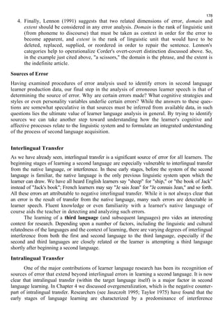 178 
4. Finally, Lennon (1991) suggests that two related dimensions of error, domain and 
extent should be considered in any error analysis. Domain is the rank of linguistic unit 
(from phoneme to discourse) that must be taken as context in order for the error to 
become apparent, and extent is the rank of linguistic unit that would have to be 
deleted, replaced, supplied, or reordered in order to repair the sentence. Lennon's 
categories help to operationalize Corder's overt-covert distinction discussed above. So, 
in the example just cited above, "a scissors," the domain is the phrase, and the extent is 
the indefinite article. 
Sources of Error 
Having examined procedures of error analysis used to identify errors in second language 
learner production data, our final step in the analysis of erroneous learner speech is that of 
determining the source of error. Why are certain errors made? What cognitive strategies and 
styles or even personality variables underlie certain errors? While the answers to these ques-tions 
are somewhat speculative in that sources must be inferred from available data, in such 
questions lies the ultimate value of learner language analysis in general. By trying to identify 
sources we can take another step toward understanding how the learner's cognitive and 
affective processes relate to the linguistic system and to formulate an integrated understanding 
of the process of second language acquisition. 
Interlingual Transfer 
As we have already seen, interlingual transfer is a significant source of error for all learners. The 
beginning stages of learning a second language are especially vulnerable to interlingual transfer 
from the native language, or interference. In these early stages, before the system of the second 
language is familiar, the native language is the only previous linguistic system upon which the 
learner can draw. We have all heard English learners say "sheep" for "ship," or "the book of Jack" 
instead of "Jack's book"; French learners may say "Je sais Jean" for "Je connais Jean," and so forth. 
All these errors art attributable to negative interlingual transfer. While it is not always clear that 
an error is the result of transfer from the native language, many such errors are detectable in 
learner speech. Fluent knowledge or even familiarity with a learner's native language of 
course aids the teacher in detecting and analyzing such errors. 
The learning of a third language (and subsequent languages) pro vides an interesting 
context for research. Depending upon a number of factors, including the linguistic and cultural 
relatedness of the languages and the context of learning, there are varying degrees of interlingual 
interference from both the first and second language to the third language, especially if the 
second and third languages are closely related or the learner is attempting a third language 
shortly after beginning a second language. 
Intralingual Transfer 
One of the major contributions of learner language research has been its recognition of 
sources of error that extend beyond interlingual errors in learning a second language. It is now 
clear that intralingual transfer (within the target language itself) is a major factor in second 
language learning. In Chapter 4 we discussed overgeneralization, which is the negative counter-part 
of intralingual transfer. Researchers (see Jaszczolt 1995; Taylor 1975) have found that the 
early stages of language learning are characterized by a predominance of interference 
 