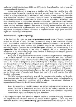 18 
unchecked rush of linguists, in the 1940s and 1950s, to the far reaches of the earth to write the 
grammars of exotic languages. 
Among psychologists, a behavioristic paradigm also focused on publicly observable 
responses—those that can be objectively perceived, recorded, and measured. The "scientific 
method" was rigorously adhered to, and therefore such concepts as consciousness and intuition 
were regarded as "mentalistic," illegitimate domains of inquiry. The unreliability of observation 
of states of consciousness, thinking, concept formation, or the acquisition of knowledge made 
such topics impossible to examine in a behavioristic framework. Typical behavioristic models 
were classical and operant conditioning, rote verbal learning, instrumental learning, discrimi-nation 
learning, and other empirical approaches to studying human behavior. You may be 
familiar with the classical experiments with Pavlov's dog and Skinner's boxes; these too typify 
the position that organisms can be conditioned to respond in desired ways, given the correct 
degree and scheduling of reinforcement. 
Rationalism and Cognitive Psychology 
In the decade of the 1960s, the generative-transformational school of linguistics emerged 
through the influence of Noam Chomsky. Chomsky was trying to show that human language 
cannot be scrutinized simply in terms of observable stimuli and responses or the volumes of 
raw data gathered by field linguists. The generative linguist was interested not only in 
describing language (achieving the level of descriptive adequacy) but also in arriving at an 
explanatory level of adequacy in the study of language, that is, a "principled basis, 
independent of any particular language, for the selection of the descriptively adequate grammar 
of each language" (Chomsky 1964:63). 
Early seeds of the generative-transformational revolution were planted near the beginning 
of the twentieth century. Ferdinand de Saussure (1916) claimed that there was a difference 
between parole (what Skinner "observes," and what Chomsky called performance) and langue 
(akin to the concept of competence, or our underlying and unobservable language ability). A 
few decades later, however, descriptive linguists chose largely to ignore langue and to study 
parole, as was noted above. The revolution brought about by generative linguistics broke with 
the descriptivists' preoccupation with performance—the outward manifestation of language— 
and capitalized on the important distinction between the overtly observable aspects of language 
and the hidden levels of meaning and thought that give birth to and generate observable 
linguistic performance. 
Similarly, cognitive psychologists asserted that meaning, understanding, and knowing 
were significant data for psychological study. Instead of focusing rather mechanistically on 
stimulus-response connections, cognitivists tried to discover psychological principles of 
organization and functioning. David Ausubel (1965:4) noted: 
From the standpoint of cognitive theorists, the attempt to ignore conscious states or to 
reduce cognition to mediational processes reflective of implicit behavior not only 
removes from the field of psychology what is most worth studying but also dangerously 
oversimplifies highly complex psychological phenomena. 
Cognitive psychologists, like generative linguists, sought to discover underlying motivations 
and deeper structures of human behavior by using a rational approach. That is, they freed 
themselves from the strictly empirical study typical of behaviorists and employed the tools of 
 