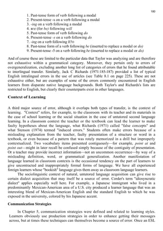 1. Past-tense form of verb following a modal 
2. Present-tense -s on a verb following a modal 
3. -ing on a verb following a modal 
4. яге (for be) following will 
5. Past-tense form of verb following do 
6. Present-tense -s on a verb following do 
7. -ing on a verb following Й?О 
8. Past-tense form of a verb following be (inserted to replace a modal or do) 
9. Present-tense -5 on a verb following be (inserted to replace a modal or do) 
180 
And of course these are limited to the particular data that Taylor was analyzing and are therefore 
not exhaustive within a grammatical category. Moreover, they pertain only to errors of 
overgeneralization, excluding another long list of categories of errors that he found attributable 
to interlingual transfer. Similarly, Jack С Richards (1971:185-187) provided a list of typical 
English intralingual errors in the use of articles (see Table 8.1 on page 225). These are not 
exhaustive either, but are examples of some of the errors commonly encountered in English 
learners from disparate native language backgrounds. Both Taylor's and Richards's lists are 
restricted to English, but clearly their counterparts exist in other languages. 
Context of Learning 
A third major source of error, although it overlaps both types of transfer, is the context of 
learning. "Context" refers, for example, to the classroom with its teacher and its materials in 
the case of school learning or the social situation in the case of untutored second language 
learning. In a classroom context the teacher or the textbook can lead the learner to make 
faulty hypotheses about the language, what Richards (1971) called "false concepts" and 
what Stenson (1974) termed "induced errors." Students often make errors because of a 
misleading explanation from the teacher, faulty presentation of a structure or word in a 
textbook, or even because of a pattern that was rotely memorized in a drill but improperly 
contextualized. Two vocabulary items presented contiguously—for example, point at and 
point out—might in later recall be confused simply because of the contiguity of presentation. 
Or a teacher may provide incorrect information—not an uncommon occurrence—by way of a 
misleading definition, word, or grammatical generalization. Another manifestation of 
language learned in classroom contexts is the occasional tendency on the part of learners to 
give uncontracted and inappropriately formal forms of language. We have all experienced 
foreign learners whose "bookish" language gives them away as classroom language learners. 
The sociolinguistic context of natural, untutored language acquisition can give rise to 
certain dialect acquisition that may itself be a source of error. Corder's term "idiosyncratic 
dialect" applies especially well here. For example, a Japanese immigrant who lived in a 
predominantly Mexican-American area of a U.S. city produced a learner language that was an 
interesting blend of Mexican-American English and the standard English to which he was 
exposed in the university, colored by his Japanese accent. 
Communication Strategies 
In Chapter 5, communication strategies were defined and related to learning styles. 
Learners obviously use production strategies in order to enhance getting their messages 
across, but at times these techniques can themselves become a source of error. Once an ESL 
 