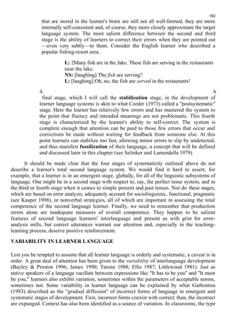 182 
that are stored in the learner's brain are still not all well-formed, they are more 
internally self-consistent and, of course, they more closely approximate the target 
language system. The most salient difference between the second and third 
stage is the ability of learners to correct their errors when they are pointed out 
—even very subtly—to them. Consider the English learner who described a 
popular fishing-resort area. 
L: 2Many fish are in the Jake. These fish are serving in the restaurants 
near the lake. 
NS: [laughing] The fish are serving? 
L: [laughing] Oh, no, the fish are served in the restaurants! 
4. A 
final stage, which I will call the stabilization stage, in the development of 
learner language systems is akin to what Corder (1973) called a "postsystematic" 
stage. Here the learner has relatively few errors and has mastered the system to 
the point that fluency and intended meanings are not problematic. This fourth 
stage is characterized by the learner's ability to self-correct. The system is 
complete enough that attention can be paid to those few errors that occur and 
corrections be made without waiting for feedback from someone else. At this 
point learners can stabilize too fast, allowing minor errors to slip by undetected, 
and thus manifest fossilization of their language, a concept that will be defined 
and discussed later in this chapter (see Selinker and Lamendella 1979). 
It should be made clear that the four stages of systematicity outlined above do not 
describe a learner's total second language system. We would find it hard to assert, for 
example, that a learner is in an emergent stage, globally, for all of the linguistic subsystems of 
language. One might be in a second stage with respect to, say, the perfect tense system, and in 
the third or fourth stage when it comes to simple present and past tenses. Nor do these stages, 
which are based on error analysis, adequately account for sociolinguistic, functional, pragmatic 
(see Kasper 1998), or nonverbal strategies, all of which are important in assessing the total 
competence of the second language learner. Finally, we need to remember that production 
errors alone are inadequate measures of overall competence. They happen to be salient 
features of second language learners' interlanguage and present us with grist for error-analysis 
mills, but correct utterances warrant our attention and, especially in the teaching-learning 
process, deserve positive reinforcement. 
VARIABILITY IN LEARNER LANGUAGE 
Lest you be tempted to assume that all learner language is orderly and systematic, a caveat is in 
order. A great deal of attention has been given to the variability of interlanguage development 
(Bayley & Preston 1996; James 1990; Tarone 1988; Ellis 1987; Littlewood 1981). Just as 
native speakers of a language vacillate between expressions like "It has to be you" and "It must 
be you," learners also exhibit variation, sometimes within the parameters of acceptable norms, 
sometimes not. Some variability in learner language can be explained by what Gatbonton 
(1983) described as the "gradual diffusion" of incorrect forms of language in emergent and 
systematic stages of development. First, incorrect forms coexist with correct; then, the incorrect 
are expunged. Context has also been identified as a source of variation. In classrooms, the type 
 