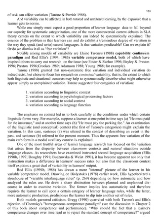of task can affect variation (Tarone & Parrish 1988). 
183 
And variability can be affected, in both tutored and untutored learning, by the exposure that a 
learner gets to norms. 
While one simply must expect a good proportion of learner language data to fall beyond 
our capacity for systematic categorization, one of the more controversial current debates in SLA 
theory centers on the extent to which variability can indeed be systematically explained. The 
essence of the problem is that learners can and do exhibit a tremendous degree of variation in 
the way they speak (and write) second languages. Is that variation predictable? Can we explain it? 
Or do we dismiss it all as "free variation"? 
Notable among models of variability are Elaine Tarone's (1988) capability continuum 
paradigm and Rod Ellis's (1994, 1986) variable competence model, both of which have 
inspired others to carry out research on the issue (see Foster & Skehan 1996; Bayley & Preston 
1996; Preston 1996;Crookes 1989; Adamson 1988; Young 1988; for example). 
Tarone (1988) granted that non-systematic free variation and individual variation do 
indeed exist, but chose to focus her research on contextual variability, that is, the extent to which 
both linguistic and situational contexts may help to systematically describe what might otherwise 
appear simply as unexplained variation. Tarone suggested four categories of variation: 
1. variation according to linguistic context 
2. variation according to psychological processing factors 
3. variation according to social context 
4. variation according to language function 
The emphasis on context led us to look carefully at the conditions under which certain 
linguistic forms vary. For example, suppose a learner at one point in time says (a) "He must paid 
for the insurance," and at another time says (b) "He must pay the parking fee." An examination 
of the linguistic (and conceptual) context (the first of Tarone's categories) might explain the 
variation. In this case, sentence (a) was uttered in the context of describing an event in the 
past, and sentence (b) referred to the present moment. Thus the apparent free variation of the 
main verb form in a modal auxiliary context is explained. 
One of the most fruitful areas of learner language research has focused on the variation 
that arises from the disparity between classroom contexts and natural situations outside 
language classes. As researchers have examined instructed second language acquisition (Ellis 
1990b, 1997; Doughty 1991; Buczowska & Weist 1991), it has become apparent not only that 
instruction makes a difference in learners' success rates but also that the classroom context 
itself explains a great deal of variability in learners' output. 
Rod Ellis (1994b, 1986) has drawn a more "internal" picture of the learner in his 
variable competence model. Drawing on Bialystok's (1978) earlier work, Ellis hypothesized a 
storehouse of "variable interlanguage rules" (p. 269) depending on how automatic and how 
analyzed the rules are. He drew a sharp distinction between planned and unplanned dis-course 
in order to examine variation. The former implies less automaticity and therefore 
requires the learner to call upon a certain category of learner language rules, while the latter, 
more automatic production, predisposes the learner to dip into another set of rules. 
Both models garnered criticism. Gregg (1990) quarreled with both Tarone's and Ellis's 
rejection of Chomsky's "homogeneous competence paradigm" (see the discussion in Chapter 2 
of this book about competence and performance). "Why should the fact that a learner's 
competence changes over time lead us to reject the standard concept of competence?" argued 
 