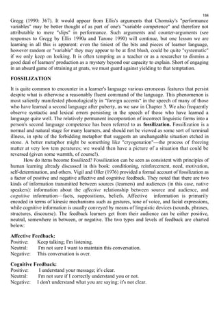184 
Gregg (1990: 367). It would appear from Ellis's arguments that Chomsky's "performance 
variables" may be better thought of as part of one's "variable competence" and therefore not 
attributable to mere "slips" in performance. Such arguments and counter-arguments (see 
responses to Gregg by Ellis 1990a and Tarone 1990) will continue, but one lesson we are 
learning in all this is apparent: even the tiniest of the bits and pieces of learner language, 
however random or "variable" they may appear to be at first blush, could be quite "systematic" 
if we only keep on looking. It is often tempting as a teacher or as a researcher to dismiss a 
good deal of learners' production as a mystery beyond our capacity to explain. Short of engaging 
in an absurd game of straining at gnats, we must guard against yielding to that temptation. 
FOSSILIZATION 
It is quite common to encounter in a learner's language various erroneous features that persist 
despite what is otherwise a reasonably fluent command of the language. This phenomenon is 
most saliently manifested phonologically in "foreign accents" in the speech of many of those 
who have learned a second language after puberty, as we saw in Chapter 3. We also frequently 
observe syntactic and lexical errors persisting in the speech of those who have learned a 
language quite well. The relatively permanent incorporation of incorrect linguistic forms into a 
person's second language competence has been referred to as fossilization. Fossilization is a 
normal and natural stage for many learners, and should not be viewed as some sort of terminal 
illness, in spite of the forbidding metaphor that suggests an unchangeable situation etched in 
stone. A better metaphor might be something like "cryogenation"—the process of freezing 
matter at very low tem peratures; we would then have a picture of a situation that could be 
reversed (given some warmth, of course!). 
How do items become fossilized? Fossilization can be seen as consistent with principles of 
human learning already discussed in this book: conditioning, reinforcement, need, motivation, 
self-determination, and others. Vigil and Oller (1976) provided a formal account of fossilization as 
a factor of positive and negative affective and cognitive feedback. They noted that there are two 
kinds of information transmitted between sources (learners) and audiences (in this case, native 
speakers): information about the affective relationship between source and audience, and 
cognitive information—facts, suppositions, beliefs. Affective information is primarily 
encoded in terms of kinesic mechanisms such as gestures, tone of voice, and facial expressions, 
while cognitive information is usually conveyed by means of linguistic devices (sounds, phrases, 
structures, discourse). The feedback learners get from their audience can be either positive, 
neutral, somewhere in between, or negative. The two types and levels of feedback are charted 
below: 
Affective Feedback: 
Positive: Keep talking; I'm listening. 
Neutral: I'm not sure I want to maintain this conversation. 
Negative: This conversation is over. 
Cognitive Feedback: 
Positive: I understand your message; it's clear. 
Neutral: I'm not sure if I correctly understand you or not. 
Negative: I don't understand what you are saying; it's not clear. 
 