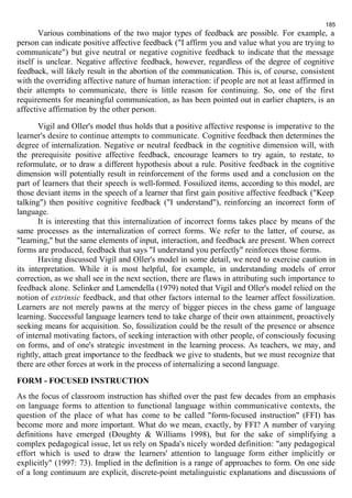185 
Various combinations of the two major types of feedback are possible. For example, a 
person can indicate positive affective feedback ("I affirm you and value what you are trying to 
communicate") but give neutral or negative cognitive feedback to indicate that the message 
itself is unclear. Negative affective feedback, however, regardless of the degree of cognitive 
feedback, will likely result in the abortion of the communication. This is, of course, consistent 
with the overriding affective nature of human interaction: if people are not at least affirmed in 
their attempts to communicate, there is little reason for continuing. So, one of the first 
requirements for meaningful communication, as has been pointed out in earlier chapters, is an 
affective affirmation by the other person. 
Vigil and Oller's model thus holds that a positive affective response is imperative to the 
learner's desire to continue attempts to communicate. Cognitive feedback then determines the 
degree of internalization. Negative or neutral feedback in the cognitive dimension will, with 
the prerequisite positive affective feedback, encourage learners to try again, to restate, to 
reformulate, or to draw a different hypothesis about a rule. Positive feedback in the cognitive 
dimension will potentially result in reinforcement of the forms used and a conclusion on the 
part of learners that their speech is well-formed. Fossilized items, according to this model, are 
those deviant items in the speech of a learner that first gain positive affective feedback ("Keep 
talking") then positive cognitive feedback ("I understand"), reinforcing an incorrect form of 
language. 
It is interesting that this internalization of incorrect forms takes place by means of the 
same processes as the internalization of correct forms. We refer to the latter, of course, as 
"learning," but the same elements of input, interaction, and feedback are present. When correct 
forms are produced, feedback that says "I understand you perfectly" reinforces those forms. 
Having discussed Vigil and Oller's model in some detail, we need to exercise caution in 
its interpretation. While it is most helpful, for example, in understanding models of error 
correction, as we shall see in the next section, there are flaws in attributing such importance to 
feedback alone. Selinker and Lamendella (1979) noted that Vigil and Oller's model relied on the 
notion of extrinsic feedback, and that other factors internal to the learner affect fossilization. 
Learners are not merely pawns at the mercy of bigger pieces in the chess game of language 
learning. Successful language learners tend to take charge of their own attainment, proactively 
seeking means for acquisition. So, fossilization could be the result of the presence or absence 
of internal motivating factors, of seeking interaction with other people, of consciously focusing 
on forms, and of one's strategic investment in the learning process. As teachers, we may, and 
rightly, attach great importance to the feedback we give to students, but we must recognize that 
there are other forces at work in the process of internalizing a second language. 
FORM - FOCUSED INSTRUCTION 
As the focus of classroom instruction has shifted over the past few decades from an emphasis 
on language forms to attention to functional language within communicative contexts, the 
question of the place of what has come to be called "form-focused instruction" (FFI) has 
become more and more important. What do we mean, exactly, by FFI? A number of varying 
definitions have emerged (Doughty & Williams 1998), but for the sake of simplifying a 
complex pedagogical issue, let us rely on Spada's nicely worded definition: "any pedagogical 
effort which is used to draw the learners' attention to language form either implicitly or 
explicitly" (1997: 73). Implied in the definition is a range of approaches to form. On one side 
of a long continuum are explicit, discrete-point metalinguistic explanations and discussions of 
 