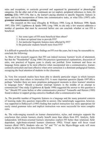 186 
rules and exceptions, or curricula governed and sequenced by grammatical or phonological 
categories. On the other end of the continuum are (a) implicit, peripheral references to form; (b) 
noticing (Ellis 1997:119), that is, the learner's paying attention to specific linguistic features in 
input; and (c) the incorporation of forms into communicative tasks, or what Ellis (1997) calls 
grammar consciousness raising. 
The research on this issue (Doughty & Williams 1998; Long & Robinson 1998; Spada 
1997; Ellis 1997; Lightbown & Spada 1990; Long 1988, to cite only a few sources) addresses a 
number of questions that must be answered before one can conclude whether or not FFI is 
beneficial: 
1. Are some types of FFI more beneficial than others? 
2. Is there an optimal time to provide FFI? 
3. Are particular linguistic features more affected by FFI? 
4. Do particular students benefit more from FFI? 
It is difficult to generalize the diverse findings on FFI over the years, but it may be reasonable to 
conclude the following: 
1a. Most of the research suggests that FFI can indeed increase learners' levels of attainment, 
but that the "Neanderthal" (Long 1988:136) practices (grammatical explanations, discussion of 
rules, rote practice) of bygone years is clearly not justified. Error treatment and focus on 
language forms appear to be most effective when incorporated into a communicative, learner-centered 
curriculum and least effective when error correction is a dominant pedagogical feature, 
occupying the focal attention of students in the classroom. 
2a. Very few research studies have been able to identify particular stages in which learners 
are more ready than others to internalize FFI. A more important question (Spada 1997:80) is 
perhaps "whether there are more propitious pedagogical moments to draw learners' attention 
to language form." Should a teacher interrupt learners in the middle of an attempt to 
communicate? One study (Lightbown & Spada 1990) suggested the answer to this question is 
"no." Should FFI come before or after communicative practice? Tomasello and Herron (1989) 
found evidence to support giving corrective feedback after a communicative task. 
3a. The possible number of linguistic features in a language and the many potential contexts 
of learning make this question impossible to answer. One tantalizingly suggestion, however, 
was supported in DeKeyser's (1995) finding that explicit instruction was more appropriate for 
easily stated grammar rules and implicit instruction was more successful for more complex 
rules. 
4a. The wide-ranging research on learner characteristics, styles, and strategies supports the 
conclusion that certain learners clearly benefit more than others from FFI. Analytic, field-independent, 
left-brain-oriented learners internalize explicit FFI better than relational, field-dependent, 
right-brain-oriented learners (Jamieson 1992). Visual input will favor visual 
learners (Reid 1987). Students who are "Js" and "Ts" on the Myers-Briggs scale will more 
readily be able to focus on form (Ehrman 1989). 
 