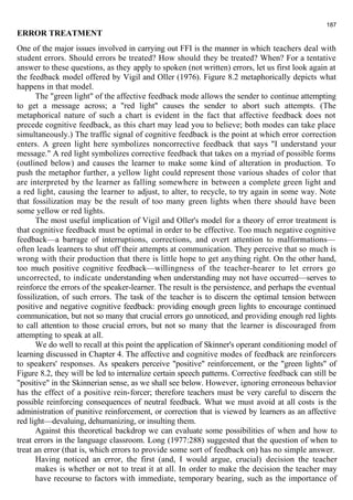 187 
ERROR TREATMENT 
One of the major issues involved in carrying out FFI is the manner in which teachers deal with 
student errors. Should errors be treated? How should they be treated? When? For a tentative 
answer to these questions, as they apply to spoken (not written) errors, let us first look again at 
the feedback model offered by Vigil and Oller (1976). Figure 8.2 metaphorically depicts what 
happens in that model. 
The "green light" of the affective feedback mode allows the sender to continue attempting 
to get a message across; a "red light" causes the sender to abort such attempts. (The 
metaphorical nature of such a chart is evident in the fact that affective feedback does not 
precede cognitive feedback, as this chart may lead you to believe; both modes can take place 
simultaneously.) The traffic signal of cognitive feedback is the point at which error correction 
enters. A green light here symbolizes noncorrective feedback that says "I understand your 
message." A red light symbolizes corrective feedback that takes on a myriad of possible forms 
(outlined below) and causes the learner to make some kind of alteration in production. To 
push the metaphor further, a yellow light could represent those various shades of color that 
are interpreted by the learner as falling somewhere in between a complete green light and 
a red light, causing the learner to adjust, to alter, to recycle, to try again in some way. Note 
that fossilization may be the result of too many green lights when there should have been 
some yellow or red lights. 
The most useful implication of Vigil and Oller's model for a theory of error treatment is 
that cognitive feedback must be optimal in order to be effective. Too much negative cognitive 
feedback—a barrage of interruptions, corrections, and overt attention to malformations— 
often leads learners to shut off their attempts at communication. They perceive that so much is 
wrong with their production that there is little hope to get anything right. On the other hand, 
too much positive cognitive feedback—willingness of the teacher-hearer to let errors go 
uncorrected, to indicate understanding when understanding may not have occurred—serves to 
reinforce the errors of the speaker-learner. The result is the persistence, and perhaps the eventual 
fossilization, of such errors. The task of the teacher is to discern the optimal tension between 
positive and negative cognitive feedback: providing enough green lights to encourage continued 
communication, but not so many that crucial errors go unnoticed, and providing enough red lights 
to call attention to those crucial errors, but not so many that the learner is discouraged from 
attempting to speak at all. 
We do well to recall at this point the application of Skinner's operant conditioning model of 
learning discussed in Chapter 4. The affective and cognitive modes of feedback are reinforcers 
to speakers' responses. As speakers perceive "positive" reinforcement, or the "green lights" of 
Figure 8.2, they will be led to internalize certain speech patterns. Corrective feedback can still be 
"positive" in the Skinnerian sense, as we shall see below. However, ignoring erroneous behavior 
has the effect of a positive rein-forcer; therefore teachers must be very careful to discern the 
possible reinforcing consequences of neutral feedback. What we must avoid at all costs is the 
administration of punitive reinforcement, or correction that is viewed by learners as an affective 
red light—devaluing, dehumanizing, or insulting them. 
Against this theoretical backdrop we can evaluate some possibilities of when and how to 
treat errors in the language classroom. Long (1977:288) suggested that the question of when to 
treat an error (that is, which errors to provide some sort of feedback on) has no simple answer. 
Having noticed an error, the first (and, I would argue, crucial) decision the teacher 
makes is whether or not to treat it at all. In order to make the decision the teacher may 
have recourse to factors with immediate, temporary bearing, such as the importance of 
 