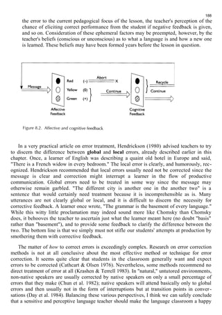 188 
the error to the current pedagogical focus of the lesson, the teacher's perception of the 
chance of eliciting correct performance from the student if negative feedback is given, 
and so on. Consideration of these ephemeral factors may be preempted, however, by the 
teacher's beliefs (conscious or unconscious) as to what a language is and how a new one 
is learned. These beliefs may have been formed years before the lesson in question. 
In a very practical article on error treatment, Hendrickson (1980) advised teachers to try 
to discern the difference between global and local errors, already described earlier in this 
chapter. Once, a learner of English was describing a quaint old hotel in Europe and said, 
"There is a French widow in every bedroom." The local error is clearly, and humorously, rec-ognized. 
Hendrickson recommended that local errors usually need not be corrected since the 
message is clear and correction might interrupt a learner in the flow of productive 
communication. Global errors need to be treated in some way since the message may 
otherwise remain garbled. "The different city is another one in the another two" is a 
sentence that would certainly need treatment because it is incomprehensible as is. Many 
utterances are not clearly global or local, and it is difficult to discern the necessity for 
corrective feedback. A learner once wrote, "The grammar is the basement of every language." 
While this witty little proclamation may indeed sound more like Chomsky than Chomsky 
does, it behooves the teacher to ascertain just what the learner meant here (no doubt "basis" 
rather than "basement"), and to provide some feedback to clarify the difference between the 
two. The bottom line is that we simply must not stifle our students' attempts at production by 
smothering them with corrective feedback. 
The matter of how to correct errors is exceedingly complex. Research on error correction 
methods is not at all conclusive about the most effective method or technique for error 
correction. It seems quite clear that students in the classroom generally want and expect 
errors to be corrected (Cathcart & Olsen 1976). Nevertheless, some methods recommend no 
direct treatment of error at all (Krashen & Terrell 1983). In "natural," untutored environments, 
non-native speakers are usually corrected by native speakers on only a small percentage of 
errors that they make (Chun et al. 1982); native speakers will attend basically only to global 
errors and then usually not in the form of interruptions but at transition points in conver - 
sations (Day et al. 1984). Balancing these various perspectives, I think we can safely conclude 
that a sensitive and perceptive language teacher should make the language classroom a happy 
 