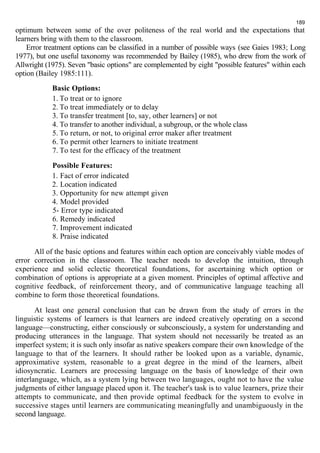 189 
optimum between some of the over politeness of the real world and the expectations that 
learners bring with them to the classroom. 
Error treatment options can be classified in a number of possible ways (see Gaies 1983; Long 
1977), but one useful taxonomy was recommended by Bailey (1985), who drew from the work of 
Allwright (1975). Seven "basic options" are complemented by eight "possible features" within each 
option (Bailey 1985:111). 
Basic Options: 
1. To treat or to ignore 
2. To treat immediately or to delay 
3. To transfer treatment [to, say, other learners] or not 
4. To transfer to another individual, a subgroup, or the whole class 
5. To return, or not, to original error maker after treatment 
6. To permit other learners to initiate treatment 
7. To test for the efficacy of the treatment 
Possible Features: 
1. Fact of error indicated 
2. Location indicated 
3. Opportunity for new attempt given 
4. Model provided 
5- Error type indicated 
6. Remedy indicated 
7. Improvement indicated 
8. Praise indicated 
All of the basic options and features within each option are conceivably viable modes of 
error correction in the classroom. The teacher needs to develop the intuition, through 
experience and solid eclectic theoretical foundations, for ascertaining which option or 
combination of options is appropriate at a given moment. Principles of optimal affective and 
cognitive feedback, of reinforcement theory, and of communicative language teaching all 
combine to form those theoretical foundations. 
At least one general conclusion that can be drawn from the study of errors in the 
linguistic systems of learners is that learners are indeed creatively operating on a second 
language—constructing, either consciously or subconsciously, a system for understanding and 
producing utterances in the language. That system should not necessarily be treated as an 
imperfect system; it is such only insofar as native speakers compare their own knowledge of the 
language to that of the learners. It should rather be looked upon as a variable, dynamic, 
approximative system, reasonable to a great degree in the mind of the learners, albeit 
idiosyncratic. Learners are processing language on the basis of knowledge of their own 
interlanguage, which, as a system lying between two languages, ought not to have the value 
judgments of either language placed upon it. The teacher's task is to value learners, prize their 
attempts to communicate, and then provide optimal feedback for the system to evolve in 
successive stages until learners are communicating meaningfully and unambiguously in the 
second language. 
 