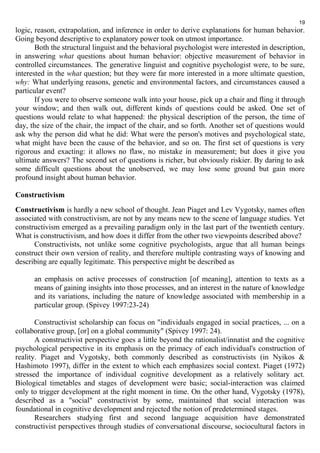 19 
logic, reason, extrapolation, and inference in order to derive explanations for human behavior. 
Going beyond descriptive to explanatory power took on utmost importance. 
Both the structural linguist and the behavioral psychologist were interested in description, 
in answering what questions about human behavior: objective measurement of behavior in 
controlled circumstances. The generative linguist and cognitive psychologist were, to be sure, 
interested in the what question; but they were far more interested in a more ultimate question, 
why: What underlying reasons, genetic and environmental factors, and circumstances caused a 
particular event? 
If you were to observe someone walk into your house, pick up a chair and fling it through 
your window; and then walk out, different kinds of questions could be asked. One set of 
questions would relate to what happened: the physical description of the person, the time of 
day, the size of the chair, the impact of the chair, and so forth. Another set of questions would 
ask why the person did what he did: What were the person's motives and psychological state, 
what might have been the cause of the behavior, and so on. The first set of questions is very 
rigorous and exacting: it allows no flaw, no mistake in measurement; but does it give you 
ultimate answers? The second set of questions is richer, but obviously riskier. By daring to ask 
some difficult questions about the unobserved, we may lose some ground but gain more 
profound insight about human behavior. 
Constructivism 
Constructivism is hardly a new school of thought. Jean Piaget and Lev Vygotsky, names often 
associated with constructivism, are not by any means new to the scene of language studies. Yet 
constructivism emerged as a prevailing paradigm only in the last part of the twentieth century. 
What is constructivism, and how does it differ from the other two viewpoints described above? 
Constructivists, not unlike some cognitive psychologists, argue that all human beings 
construct their own version of reality, and therefore multiple contrasting ways of knowing and 
describing are equally legitimate. This perspective might be described as 
an emphasis on active processes of construction [of meaning], attention to texts as a 
means of gaining insights into those processes, and an interest in the nature of knowledge 
and its variations, including the nature of knowledge associated with membership in a 
particular group. (Spivey 1997:23-24) 
Constructivist scholarship can focus on "individuals engaged in social practices, ... on a 
collaborative group, [or] on a global community" (Spivey 1997: 24). 
A constructivist perspective goes a little beyond the rationalist/innatist and the cognitive 
psychological perspective in its emphasis on the primacy of each individual's construction of 
reality. Piaget and Vygotsky, both commonly described as constructivists (in Nyikos & 
Hashimoto 1997), differ in the extent to which each emphasizes social context. Piaget (1972) 
stressed the importance of individual cognitive development as a relatively solitary act. 
Biological timetables and stages of development were basic; social-interaction was claimed 
only to trigger development at the right moment in time. On the other hand, Vygotsky (1978), 
described as a "social" constructivist by some, maintained that social interaction was 
foundational in cognitive development and rejected the notion of predetermined stages. 
Researchers studying first and second language acquisition have demonstrated 
constructivist perspectives through studies of conversational discourse, sociocultural factors in 
 