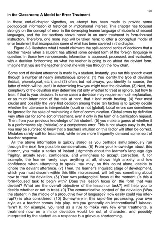 190 
In the Classroom: A Model for Error Treatment 
In these end-of-chapter vignettes, an attempt has been made to provide some 
pedagogical information of historical or implicational interest. This chapter has focused 
strongly on the concept of error in the developing learner language of students of second 
languages, and the last sections above honed in on error treatment in form-focused 
instruction. Therefore, one more step will be taken here: to offer a conceptual model of 
error treatment that incorporates some of what has been covered in the chapter. 
Figure 8.3 illustrates what I would claim are the split-second series of decisions that a 
teacher makes when a student has uttered some deviant form of the foreign language in 
question. In those few nanoseconds, information is accessed, processed, and evaluated, 
with a decision forthcoming on what the teacher is going to do about the deviant form. 
Imagine that you are the teacher and let me walk you through the flow chart. 
Some sort of deviant utterance is made by a student. Instantly, you run this speech event 
through a number of nearly simultaneous screens: (1) You identify the type of deviation 
(lexical, phonological, etc.), and (2) often, but not always, you identify its source, the 
latter of which will be useful in determining how you might treat the deviation. (3) Next, the 
complexity of the deviation may determine not only whether to treat or ignore, but how to 
treat if that is your decision. In some cases a deviation may require so much explanation, 
or so much interruption of the task at hand, that it isn't worth treating. (4) Your most 
crucial and possibly the very first decision among these ten factors is to quickly decide 
whether the utterance is interpretable (local) or not (global). Local errors can sometimes 
be ignored for the sake of maintaining a flow of communication. Global errors by definition 
very often call for some sort of treatment, even if only in the form of a clarification request. 
Then, from your previous knowledge of this student, (5) you make a guess at whether it 
is a performance slip (mistake) or a competence error. This is not always easy to do, but 
you may be surprised to know that a teacher's intuition on this factor will often be correct. 
Mistakes rarely call for treatment, while errors more frequently demand some sort of 
teacher response. 
All the above information is quickly stored as you perhaps simultaneously run 
through the next five possible considerations. (6) From your knowledge about this 
learner, you make a series of instant judgments about the learner's language ego 
fragility, anxiety level, confidence, and willingness to accept correction. If, for 
example, the learner rarely says anything at all, shows high anxiety and low 
confidence when attempting to speak, you may, on this count alone, decide to 
ignore the deviant utterance. (7) Then, the learner's linguistic stage of development, 
which you must discern within this little microsecond, will tell you something about 
how to treat the deviation. (8) Your own pedagogical focus at the moment (Is this a 
form-focused task to begin with? Does this lesson focus on the form that was 
deviant? What are the overall objectives of the lesson or task?) will help you to 
decide whether or not to treat. (9) The communicative context of the deviation (Was 
the student in the middle of a productive flow of language? How easily could you inter-rupt?) 
is also considered. (10) Somewhere in this rapid-fire processing, your own 
style as a teacher comes into play. Are you generally an interventionist? laissez-faire? 
If, for example, you tend as a rule to make very few error treatments, a 
treatment now on a minor deviation would be out of character, and possibly 
interpreted by the student as a response to a grievous shortcoming. 
 