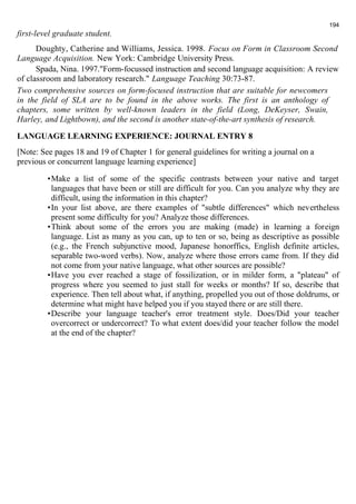 first-level graduate student. 
194 
Doughty, Catherine and Williams, Jessica. 1998. Focus on Form in Classroom Second 
Language Acquisition. New York: Cambridge University Press. 
Spada, Nina. 1997."Form-focussed instruction and second language acquisition: A review 
of classroom and laboratory research." Language Teaching 30:73-87. 
Two comprehensive sources on form-focused instruction that are suitable for newcomers 
in the field of SLA are to be found in the above works. The first is an anthology of 
chapters, some written by well-known leaders in the field (Long, DeKeyser, Swain, 
Harley, and Lightbown), and the second is another state-of-the-art synthesis of research. 
LANGUAGE LEARNING EXPERIENCE: JOURNAL ENTRY 8 
[Note: See pages 18 and 19 of Chapter 1 for general guidelines for writing a journal on a 
previous or concurrent language learning experience] 
•Make a list of some of the specific contrasts between your native and target 
languages that have been or still are difficult for you. Can you analyze why they are 
difficult, using the information in this chapter? 
•In your list above, are there examples of "subtle differences" which nevertheless 
present some difficulty for you? Analyze those differences. 
•Think about some of the errors you are making (made) in learning a foreign 
language. List as many as you can, up to ten or so, being as descriptive as possible 
(e.g., the French subjunctive mood, Japanese honorffics, English definite articles, 
separable two-word verbs). Now, analyze where those errors came from. If they did 
not come from your native language, what other sources are possible? 
•Have you ever reached a stage of fossilization, or in milder form, a "plateau" of 
progress where you seemed to just stall for weeks or months? If so, describe that 
experience. Then tell about what, if anything, propelled you out of those doldrums, or 
determine what might have helped you if you stayed there or are still there. 
•Describe your language teacher's error treatment style. Does/Did your teacher 
overcorrect or undercorrect? To what extent does/did your teacher follow the model 
at the end of the chapter? 
 