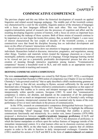 195 
CHAPTER 9 
COMMNICATIVE COMPETENCE 
The previous chapter and this one follow the historical development of research on applied 
linguistics and related second language pedagogy. The middle part of the twentieth century 
was characterized by a zeal for the scientific, linguistic analysis of the structures of languages 
with a focus on how languages differed from each other. This was followed by a 
cognitive/rationalistic period of research into the processes of cognition and affect and the 
resulting developing linguistic systems of learners, with a focus on errors as important keys 
to understanding the makeup of those systems. Both of those strains of research continue to 
be important as we now begin the twenty-first century. But, as noted in Chapter 1, a new wave 
of interest characterized the last couple of decades of the twentieth century, a social 
constructivist wave that found the discipline focusing less on individual development and 
more on the effect of learners' interactions with others. 
Social constructivist perspectives drew our attention to language as communication across 
individuals. Researchers looked at discourse, interaction, pragmatics, and negotiation, among 
other things. Teachers and materials writers treated the language classroom as a locus of 
meaningful, authentic exchanges among users of a language. Foreign language learning started 
to be viewed not just as a potentially predictable developmental process but also as the 
creation of meaning through interactive negotiation among learners. "Communicative 
competence" became a household word in SLA, and still stands as an appropriate term to 
capture current trends in teaching and research. 
DEFINING COMMUNICATIVE COMPETENCE 
The term communicative competence was coined by Dell Hymes (1967, 1972), a sociolinguist 
who was convinced that Chomsky's (1965) notion of competence (see Chapter 2) was too limited. 
Chomsky's "rule-governed creativity" that so aptly described a child's mushrooming grammar at 
the age of three or four did not, according to Hymes, account sufficiently for the social and 
functional rules of language. So Hymes referred to communicative competence as that aspect of 
our competence that enables us to convey and interpret messages and to negotiate meanings 
interpersonally within specific contexts. Savignon (1983: 9) noted that "communicative 
competence is relative, not absolute, and depends on the cooperation of all the participants 
involved." It is not so much an intrapersonal construct as we saw in Chomsky's early writings 
but rather a dynamic, interpersonal construct that can be examined only by means of the overt 
performance of two or more individuals in the process of communication. 
In the 1970s, research on communicative competence distinguished between linguistic 
and communicative competence (Hymes 1967; Paulston 1974) to highlight the difference 
between knowledge "about" language forms and knowledge that enables a person to 
communicate functionally and interactively. In a similar vein, James Cummins (1979,1980) 
proposed a distinction between cognitive/academic language proficiency (CALP) and 
basic interpersonal communicative skills (BICS). CALP is that dimension of proficiency in 
which the learner manipulates or reflects upon the surface features of language outside of the 
immediate interpersonal context. It is what learners often use in classroom exercises and tests 
that focus on form. BICS, on the other hand, is the communicative capacity that all children 
acquire in order to be able to function in daily interpersonal exchanges. Cummins later 
(1981) modified his notion of CALP and BICS in the form of context-reduced and context- 
 