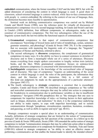 196 
embedded communication, where the former resembles CALP and the latter BICS, but with the 
added dimension of considering the context in which language is used. A good share of 
classroom, school-oriented language is context-reduced, while face-to-face communication 
with people is context-embedded. By referring to the context of our use of language, then, 
the distinction becomes more feasible to operationalize. 
Seminal work on defining communicative competence was carried out by Michael 
Canale and Merrill Swain (1980), now the reference point for virtually all discussions of 
communicative competence vis-a-vis second language teaching. In Canale and Swain's and later 
in Canale's (1983) definition, four different components, or subcategories, make up the 
construct of communicative competence. The first two subcategories reflect the use of the 
linguistic system itself; the last two define the functional aspects of communication. 
1. Grammatical competence is that aspect of communicative competence that 
encompasses "knowledge of lexical items and of rules of morphology, syntax, sentence-grammar 
semantics, and phonology" (Canale & Swain 1980: 29). It is the competence 
that we associate with mastering the linguistic code of a language, the "linguistic" 
competence of Hymes and Paulston, referred to above. 
2. The second subcategory is discourse competence, the complement of grammatical 
competence in many ways. It is the ability we have to connect sentences in stretches of 
discourse and to form a meaningful whole out of a series of utterances. Discourse 
means everything from simple spoken conversation to lengthy written texts (articles, 
books, and the like). While grammatical competence focuses on sentence-level 
grammar, discourse competence is concerned with intersentential relationships. 
3. Sociolinguistic competence is the knowledge of the sociocultural rules of language 
and of discourse. This type of competence "requires an understanding of the social 
context in which language is used: the roles of the participants, the information they 
share, and the function of the interaction. Only in a full context of 
this kind can judgments be made on the appropriateness of a particular utterance" 
(Savignon 1983:37). 
4. The fourth subcategory is strategic competence, a construct that is exceedingly 
complex. Canale and Swain (1980: 30) described strategic competence as "the verbal 
and nonverbal communication strategies that may be called into action to compensate 
for breakdowns in communication due to performance variables or due to insufficient 
competence." Savignon (1983:40) paraphrases this as "the strategies that one uses to 
compensate for imperfect knowledge of rules—or limiting factors in their application 
such as fatigue, distraction, and inattention." In short, it is the competence underlying 
our ability to make repairs, to cope with imperfect knowledge, and to sustain 
communication through "paraphrase, circumlocution, repetition, hesitation, avoidance, 
and guessing, as well as shifts in register and style" (pp. 40-41). 
Strategic competence occupies a special place in an understanding of communication. 
Actually, definitions of strategic competence that are limited to the notion of "compensatory 
strategies" fall short of encompassing the full spectrum of the construct. In a follow-up to the 
previous (Canale & Swain 1980) article, Swain (1984: 189) amended the earlier notion of strategic 
competence to include "communication strategies that may be called into action either to enhance 
the effectiveness of communication or to compensate for breakdowns." Similarly, Yule and Tarone 
(1990:181) referred to strategic competence as "an ability to select an effective means of 
performing a communicative act that enables the listener/reader to identify the intended referent." 
 