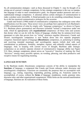 197 
So, all communication strategies—such as those discussed in Chapter 5—may be thought of as 
arising out of a person’s strategic competence. In fact, strategic competence is the way we manipu-late 
language in order to meet communicative goals. An eloquent speaker possesses and uses a 
sophisticated strategic competence. A salesman utilizes certain strategies of communication to 
make a product seem irresistible. A friend persuades you to do something extraordinary because 
he or she has mustered communicative strategies for the occasion. 
Canale and Swain's (1980) model of communicative competence has undergone some other 
modifications over the years. These newer views are perhaps best captured in Lyle Bachman's 
(1990) schematization of what he simply calls "language competence," as shown in Figure 
9.1. Bachman places grammatical and discourse (renamed "textual") competence under one 
node, which he appropriately calls organizational competence: all those rules and systems 
that dictate what we can do with the forms of language, whether they be sentence-level rules 
(grammar) or rules that govern how we "string" sentences together (discourse). Canale and 
Swain's sociolinguistic competence is now broken down into two separate pragmatic 
categories: functional aspects of language (illocutionary competence, or, pertaining to sending 
and receiving intended meanings) and sociolinguistic aspects (which deal with such 
considerations as politeness, formality, metaphor, register, and culturally related aspects of 
language). And, in keeping with current waves of thought, Bachman adds strategic 
competence as an entirely separate element of communicative language ability (see Figure 
9.2). Here, strategic competence almost serves an "executive" function of making the final 
"decision," among many possible options, on wording, phrasing, and other productive and 
receptive means for negotiating meaning. 
LANGUAGE FUNCTION 
In the Bachman model, illocutionary competence consists of the ability to manipulate the 
functions of language, a component that Canale and Swain subsume under discourse and 
sociolinguistic competence. Functions are essentially the purposes that we accomplish with 
language, e.g., stating, requesting, responding, greeting, parting, etc. Functions cannot be 
accomplished, of course, without the forms of language: morphemes, words, grammar rules, 
discourse rules, and other organizational competencies. While forms are the outward manifestation 
of language, functions are .he realization of those forms. 
 