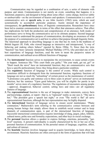 199 
Communication may be regarded as a combination of acts, a series of elements with 
purpose and intent. Communication is not merely an event, something that happens; it is 
functional, purposive, and designed to bring about some effect—some change, however subtle 
or unobservable—on the environment of hearers and speakers. Communication is a series of 
communicative acts or speech acts, to use John Austin's (1962) term, which are used 
systematically to accomplish particular purposes. Austin stressed the importance of 
consequences, the perlocutionary force, of linguistic communication. Researchers have since 
been led to examine communication in terms of the effect that utterances achieve. That effect 
has implications for both the production and comprehension of an utterance; both modes of 
performance serve to bring the communicative act to its ultimate purpose. Second language 
learners need to understand the purpose of communication, developing an awareness of what 
the purpose of a communicative act is and how to achieve that purpose through linguistic forms. 
The functional approach to describing language is one that has its roots in the traditions of 
British linguist J.R. Firth, who viewed language as interactive and interpersonal, "a way of 
behaving and making others behave" (quoted by Berns 1984a: 5). Since then the term 
"function" has been variously interpreted. Michael Halliday (1973), who provided one of the 
best expositions of language functions, used the term to mean the purposive nature of 
communication, and outlined seven different functions of language. 
1. The instrumental function serves to manipulate the environment, to cause certain events 
to happen. Sentences like "This court finds you guilty," "On your mark, get set, go!" or 
"Don't touch the stove" have an instrumental function; they are communicative acts that 
have a specific perlocutionary force; they bring about a particular condition. 
2. The regulatory function of language is the control of events. While such control is 
sometimes difficult to distinguish from the instrumental function, regulatory functions of 
language are not so much the "unleashing" of certain power as the maintenance of control. 
"I pronounce you guilty and sentence you to three years in prison" serves an instrumental 
function, but the sentence "Upon good behavior, you will be eligible for parole in ten 
months" serves more of a regulatory function. The regulations of encounters among people 
—approval, disapproval, behavior control, setting laws and rules—are all regulatory 
features of language. 
3. The representational function is the use of language to make statements, convey facts 
and knowledge, explain, or report—that is, to "represent" reality as one sees it. "The sun is 
hot," "The president gave a speech last night," or even "The world is flat" all serve 
representational functions, although the last representation may be highly disputed. 
4. The interactional function of language serves to ensure social maintenance. "Phatic 
communion," Malinowski's term referring to the communicative contact between and 
among human beings that simply allows them to establish social contact and to keep 
channels of communication open, is part of the interactional function of language. 
Successful interactional communication requires knowledge of slang, jargon, jokes, folklore, 
cultural mores, polite ness and formality expectations, and other keys to social exchange. 
5. The personal function allows a speaker to express feelings, emotions, personality, "gut-level" 
reactions. A person's individuality is usually characterized by his or her use of the 
personal function of communication. In the personal nature of language, cognition, affect, 
and culture all interact. 
6. The heuristic function involves language used to acquire knowledge, to learn about the 
environment. Heuristic functions are often conveyed in the form of questions that will lead 
 