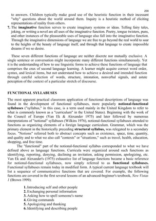 to answers. Children typically make good use of the heuristic function in their incessant 
"why" questions about the world around them. Inquiry is a heuristic method of eliciting 
representations of reality from others. 
7. The imaginative function serves to create imaginary systems or ideas. Telling fairy tales, 
joking, or writing a novel are all uses of the imaginative function. Poetry, tongue twisters, puns, 
and other instances of the pleasurable uses of language also fall into the imaginative function. 
Through the imaginative dimensions of language we are free to go beyond the real world to soar 
to the heights of the beauty of language itself, and through that language to create impossible 
dreams if we so desire. 
These seven different functions of language are neither discrete nor mutually exclusive. A 
single sentence or conversation might incorporate many different functions simultaneously. Yet 
it is the understanding of how to use linguistic forms to achieve these functions of language that 
comprises the crux of second language learning. A learner might acquire correct word order, 
syntax, and lexical items, but not understand how to achieve a desired and intended function 
through careful selection of words, structure, intonation, nonverbal signals, and astute 
perception of the context of a particular stretch of discourse. 
FUNCTIONAL SYLLABUSES 
The most apparent practical classroom application of functional descriptions of language was 
found in the development of functional syllabuses, more popularly notional-functional 
syllabuses ("syllabus," in this case, is a term used mainly in the United Kingdom to refer to 
what is commonly known as a "curriculum" in the United States). Beginning with the work of 
the Council of Europe (Van Ek & Alexander 1975) and later followed by numerous 
interpretations of "notional" syllabuses (Wilkins 1976), notional-functional syllabuses attended to 
functions as organizing elements of a foreign language curriculum. Grammar, which was the 
primary element in the historically preceding structural syllabus, was relegated to a secondary 
focus. "Notions" referred both to abstract concepts such as existence, space, time, quantity, 
and quality and to what we also call "contexts" or "situations," such as travel, health, education, 
shopping, and free time. 
The "functional" part of the notional-functional syllabus corresponded to what we have 
defined above as language functions. Curricula were organized around such functions as 
identifying, reporting, denying, declining an invitation, asking permission, apologizing, etc. 
Van Ek and Alexander's (1975) exhaustive list of language functions became a basic reference 
for notional-functional syllabuses, now simply referred to as functional syllabuses. 
Functional syllabuses remain today in modified form. A typical current language textbook will 
list a sequence of communicative functions that are covered. For example, the following 
functions are covered in the first several lessons of an advanced-beginner's textbook, New Vistas 
1 (Brown 1999): 
1. Introducing self and other people 
2. Exchanging personal information 
3. Asking how to spell someone's name 
4. Giving commands 
5. Apologizing and thanking 
6. Identifying and describing people 
200 
 