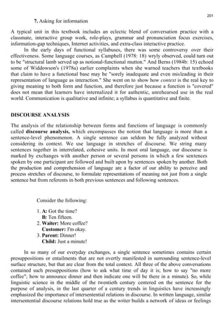 7. Asking for information 
201 
A typical unit in this textbook includes an eclectic blend of conversation practice with a 
classmate, interactive group work, role-plays, grammar and pronunciation focus exercises, 
information-gap techniques, Internet activities, and extra-class interactive practice. 
In the early days of functional syllabuses, there was some controversy over their 
effectiveness. Some language courses, as Campbell (1978: 18) wryly observed, could turn out 
to be "structural lamb served up as notional-functional mutton." And Berns (1984b: 15) echoed 
some of Widdowson's (1978a) earlier complaints when she warned teachers that textbooks 
that claim to have a functional base may be "sorely inadequate and even misleading in their 
representation of language as interaction." She went on to show how context is the real key to 
giving meaning to both form and function, and therefore just because a function is "covered" 
does not mean that learners have internalized it for authentic, unrehearsed use in the real 
world. Communication is qualitative and infinite; a syllabus is quantitative and finite. 
DISCOURSE ANALYSIS 
The analysis of the relationship between forms and functions of language is commonly 
called discourse analysis, which encompasses the notion that language is more than a 
sentence-level phenomenon. A single sentence can seldom be fully analyzed without 
considering its context. We use language in stretches of discourse. We string many 
sentences together in interrelated, cohesive units. In most oral language, our discourse is 
marked by exchanges with another person or several persons in which a few sentences 
spoken by one participant are followed and built upon by sentences spoken by another. Both 
the production and comprehension of language are a factor of our ability to perceive and 
process stretches of discourse, to formulate representations of meaning not just from a single 
sentence but from referents in both previous sentences and following sentences. 
Consider the following: 
1. A: Got the time? 
B: Ten fifteen. 
2.Waiter: More coffee? 
Customer: I'm okay. 
3. Parent: Dinner! 
Child: Just a minute! 
In so many of our everyday exchanges, a single sentence sometimes contains certain 
presuppositions or entailments that are not overtly manifested in surrounding sentence-level 
surface structure, but that are clear from the total context. All three of the above conversations 
contained such presuppositions (how to ask what time of day it is; how to say "no more 
coffee"; how to announce dinner and then indicate one will be there in a minute). So, while 
linguistic science in the middle of the twentieth century centered on the sentence for the 
purpose of analysis, in the last quarter of a century trends in linguistics have increasingly 
emphasized the importance of intersentential relations in discourse. In written language, similar 
intersentential discourse relations hold true as the writer builds a network of ideas or feelings 
 